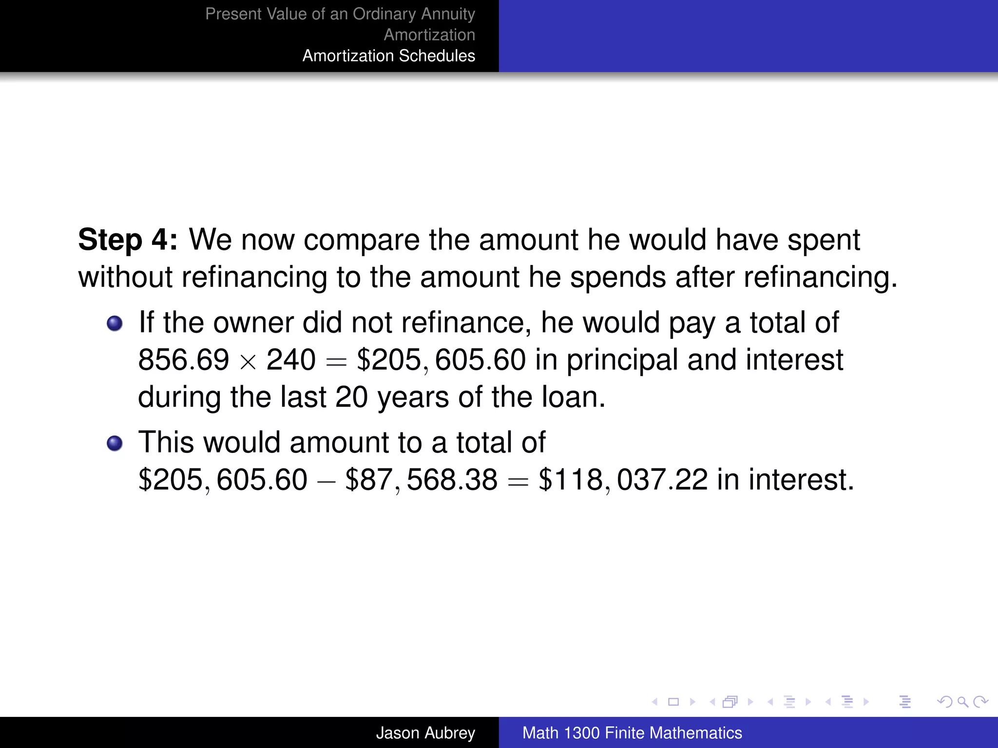 Present Value of an Ordinary Annuity
                                 Amortization
                     Amortization Schedules




Step 4: We now compare the amount he would have spent
without reﬁnancing to the amount he spends after reﬁnancing.
    If the owner did not reﬁnance, he would pay a total of
    856.69 × 240 = $205, 605.60 in principal and interest
    during the last 20 years of the loan.
    This would amount to a total of
    $205, 605.60 − $87, 568.38 = $118, 037.22 in interest.




                                                                               university-logo



                               Jason Aubrey     Math 1300 Finite Mathematics
 