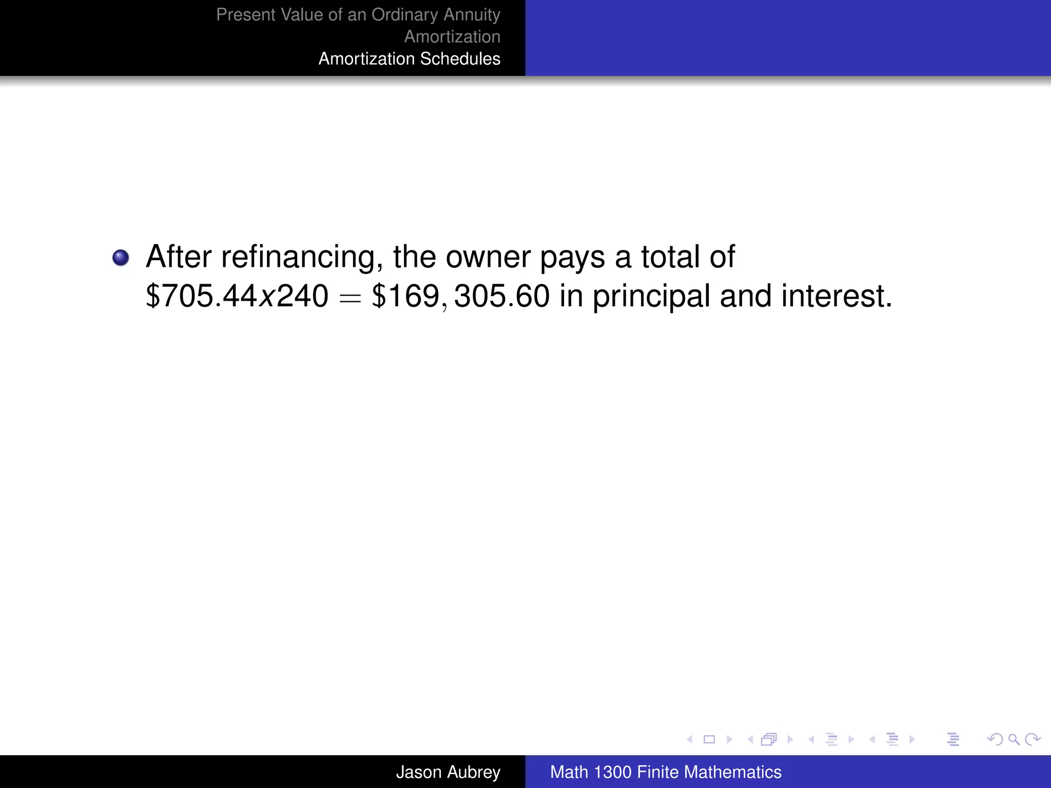 Present Value of an Ordinary Annuity
                             Amortization
                 Amortization Schedules




After reﬁnancing, the owner pays a total of
$705.44x240 = $169, 305.60 in principal and interest.




                                                                           university-logo



                           Jason Aubrey     Math 1300 Finite Mathematics
 