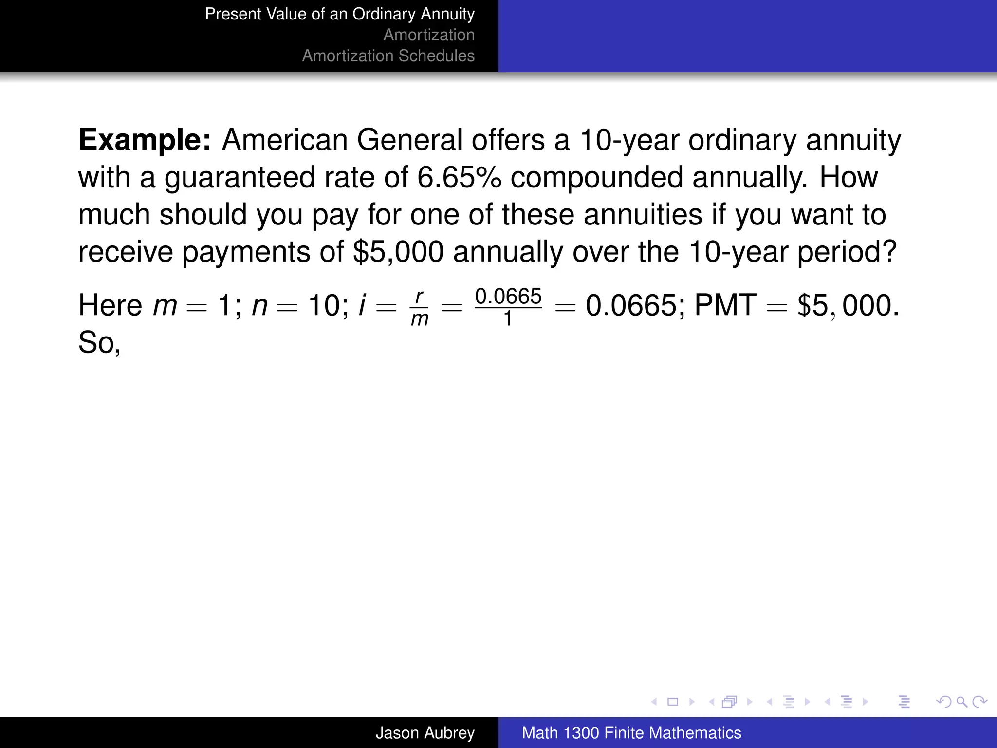 Present Value of an Ordinary Annuity
                                 Amortization
                     Amortization Schedules




Example: American General offers a 10-year ordinary annuity
with a guaranteed rate of 6.65% compounded annually. How
much should you pay for one of these annuities if you want to
receive payments of $5,000 annually over the 10-year period?
                                    r       0.0665
Here m = 1; n = 10; i =             m   =      1     = 0.0665; PMT = $5, 000.
So,




                                                                               university-logo



                               Jason Aubrey     Math 1300 Finite Mathematics
 