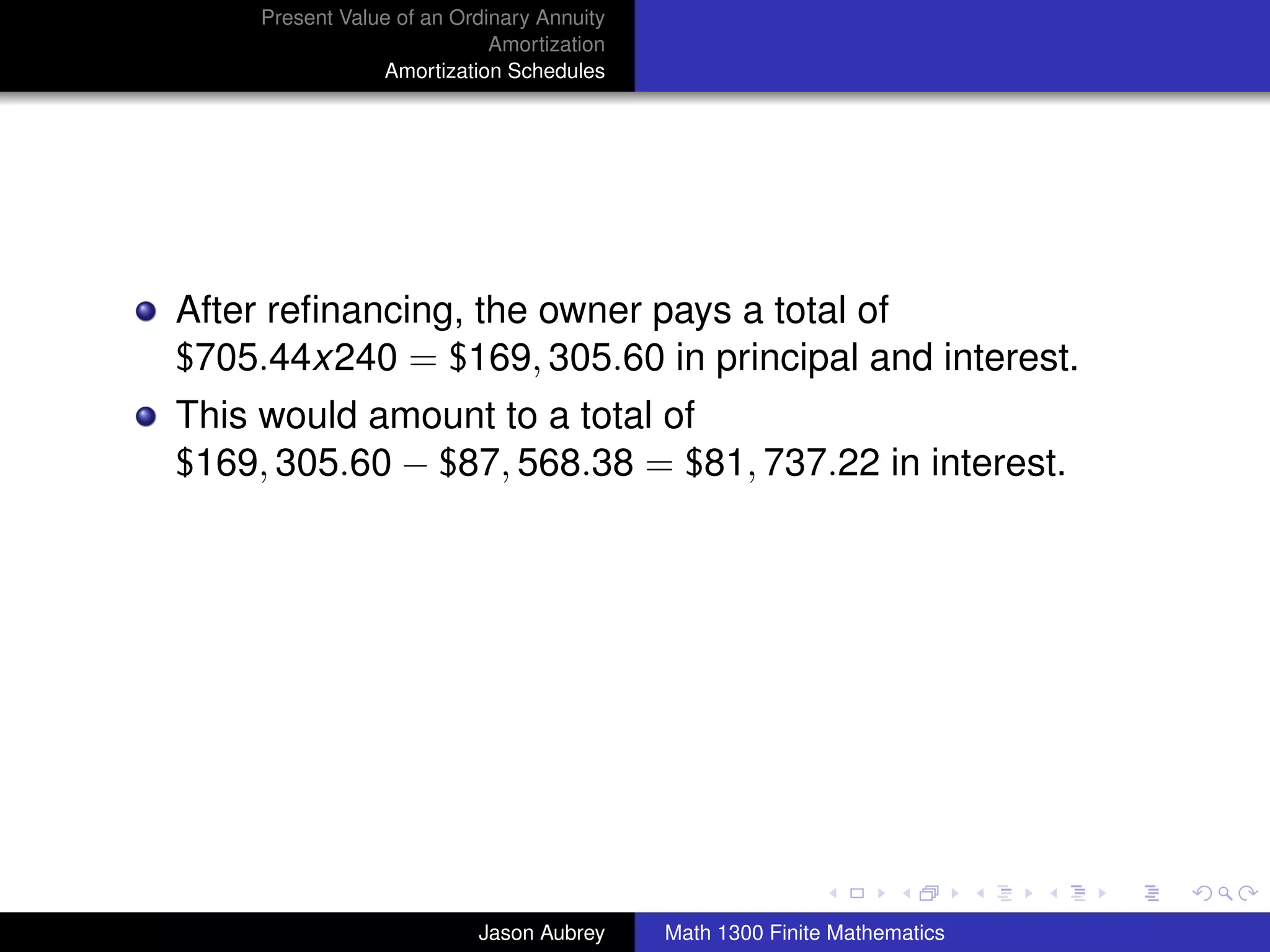Present Value of an Ordinary Annuity
                             Amortization
                 Amortization Schedules




After reﬁnancing, the owner pays a total of
$705.44x240 = $169, 305.60 in principal and interest.
This would amount to a total of
$169, 305.60 − $87, 568.38 = $81, 737.22 in interest.




                                                                           university-logo



                           Jason Aubrey     Math 1300 Finite Mathematics
 