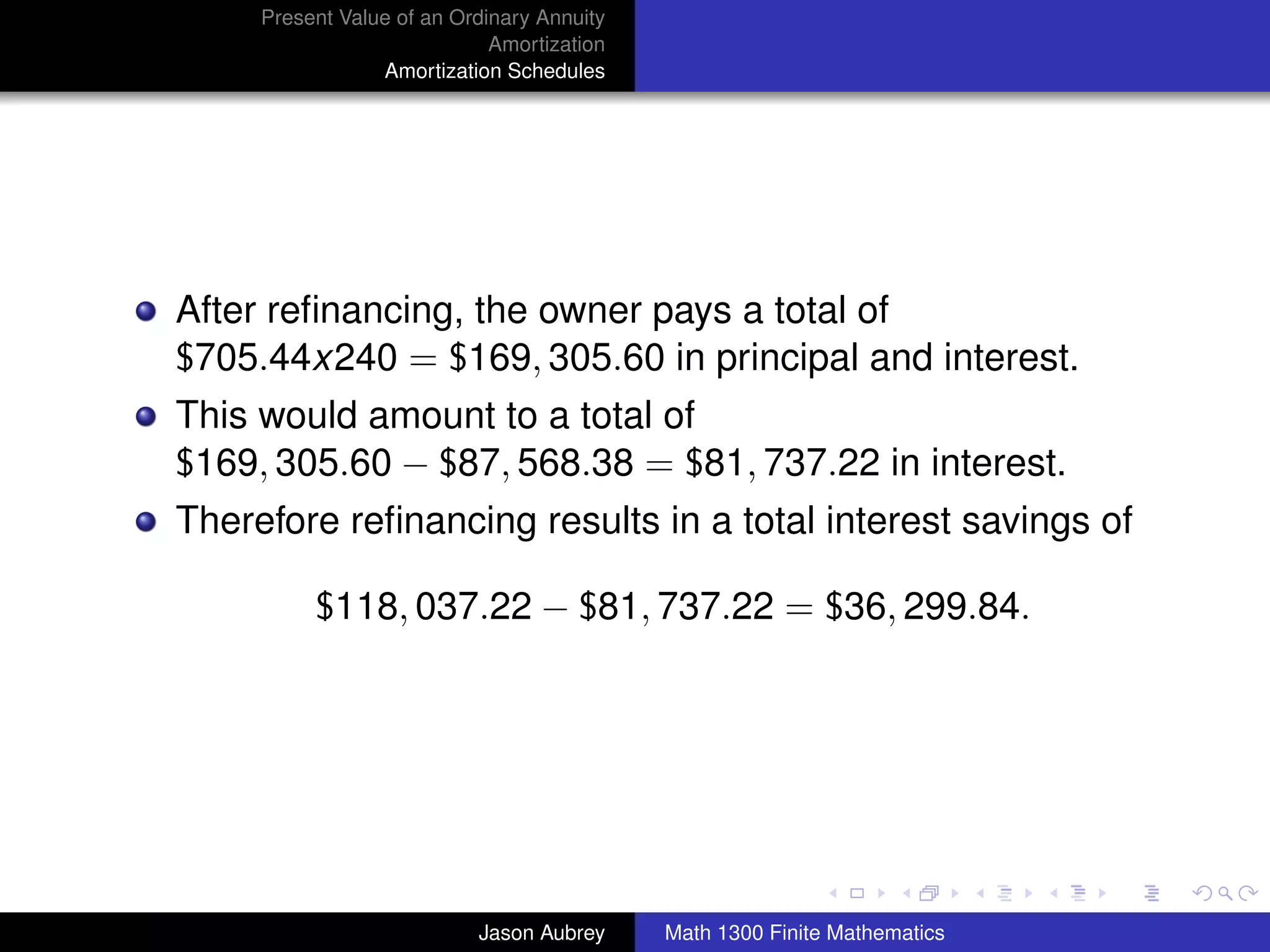 Present Value of an Ordinary Annuity
                             Amortization
                 Amortization Schedules




After reﬁnancing, the owner pays a total of
$705.44x240 = $169, 305.60 in principal and interest.
This would amount to a total of
$169, 305.60 − $87, 568.38 = $81, 737.22 in interest.
Therefore reﬁnancing results in a total interest savings of

          $118, 037.22 − $81, 737.22 = $36, 299.84.




                                                                           university-logo



                           Jason Aubrey     Math 1300 Finite Mathematics
 