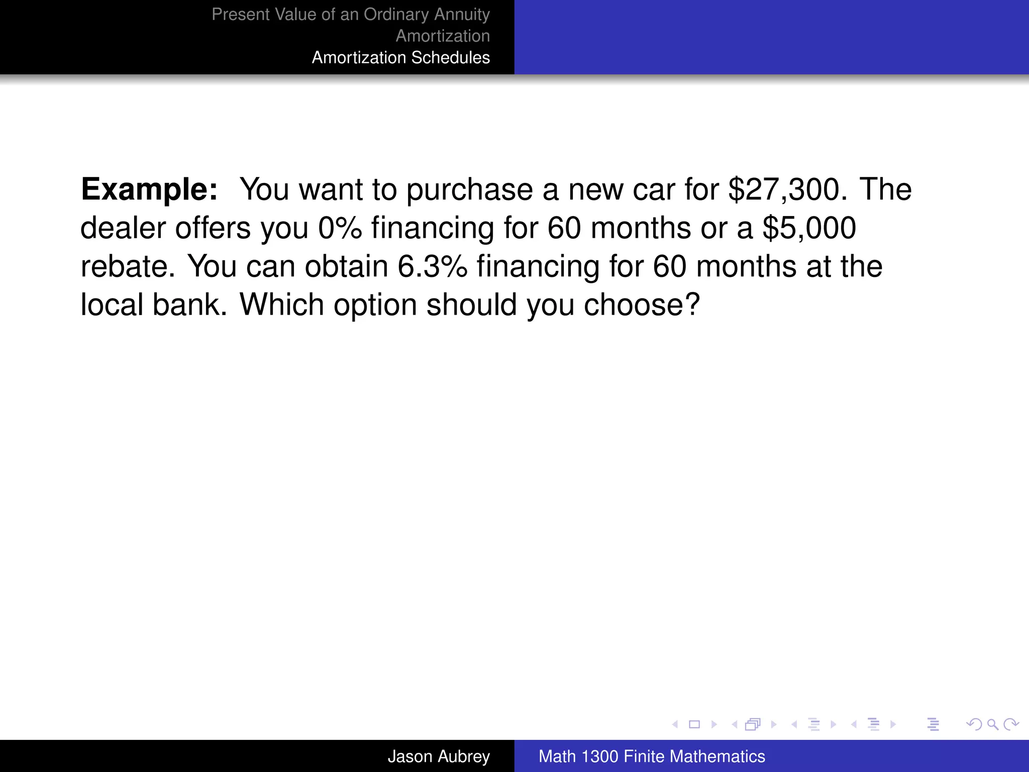 Present Value of an Ordinary Annuity
                                Amortization
                    Amortization Schedules




Example: You want to purchase a new car for $27,300. The
dealer offers you 0% ﬁnancing for 60 months or a $5,000
rebate. You can obtain 6.3% ﬁnancing for 60 months at the
local bank. Which option should you choose?




                                                                              university-logo



                              Jason Aubrey     Math 1300 Finite Mathematics
 