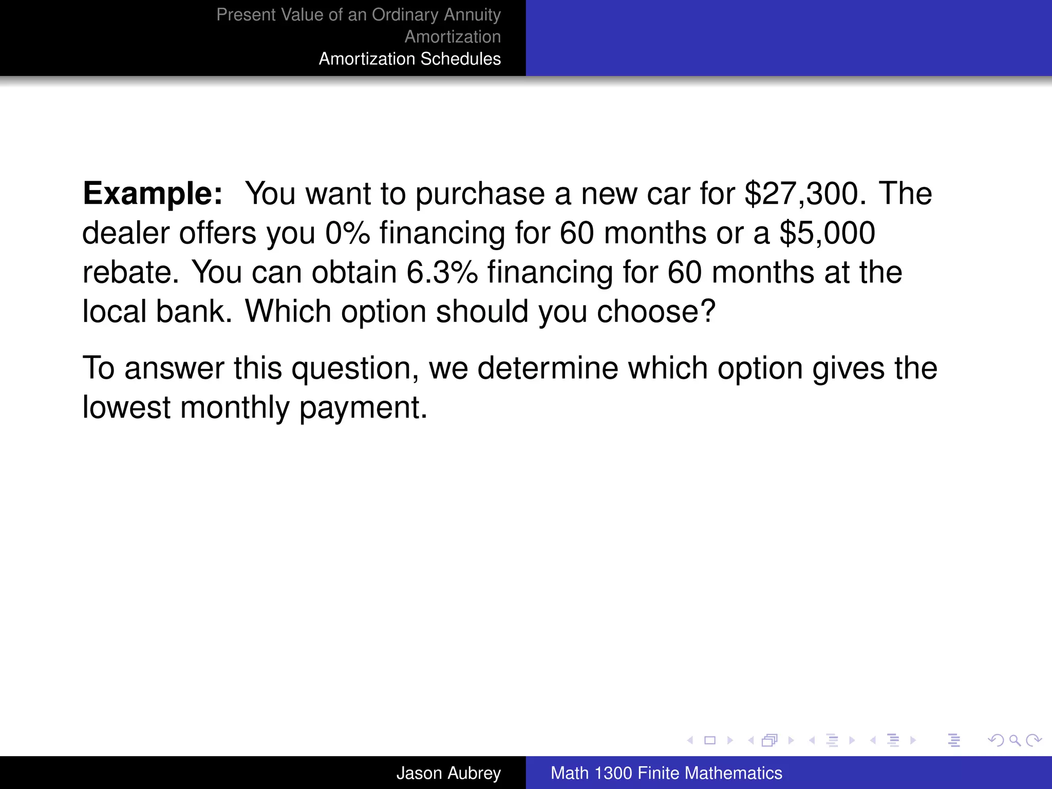 Present Value of an Ordinary Annuity
                                 Amortization
                     Amortization Schedules




Example: You want to purchase a new car for $27,300. The
dealer offers you 0% ﬁnancing for 60 months or a $5,000
rebate. You can obtain 6.3% ﬁnancing for 60 months at the
local bank. Which option should you choose?
To answer this question, we determine which option gives the
lowest monthly payment.




                                                                               university-logo



                               Jason Aubrey     Math 1300 Finite Mathematics
 