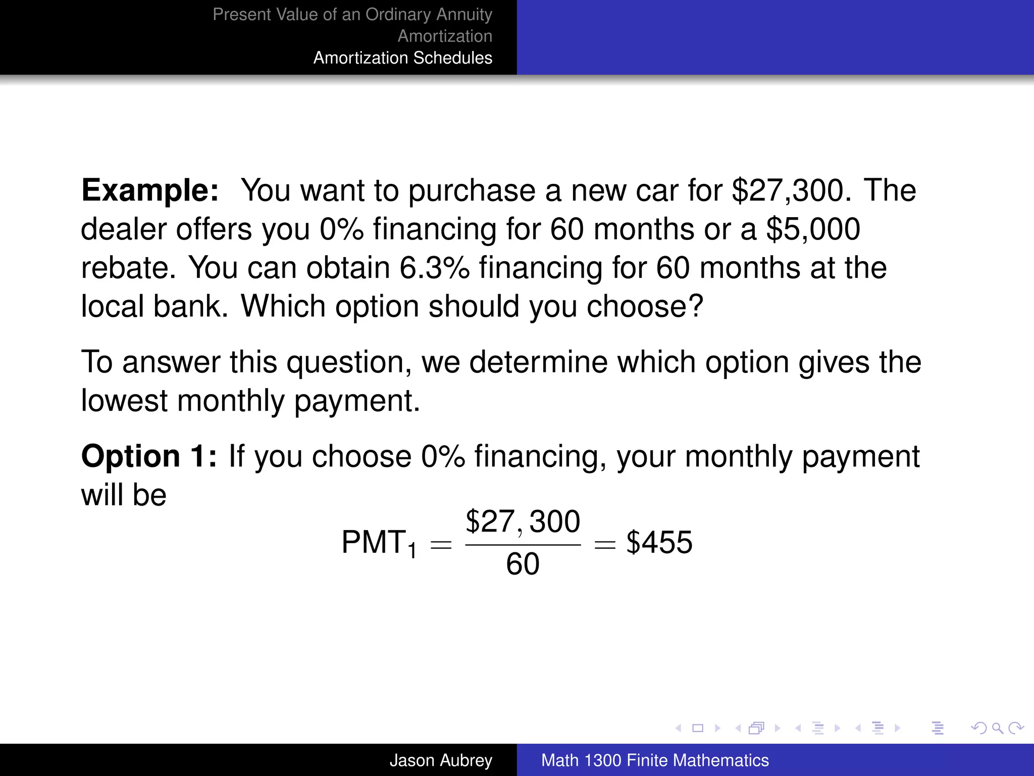 Present Value of an Ordinary Annuity
                                 Amortization
                     Amortization Schedules




Example: You want to purchase a new car for $27,300. The
dealer offers you 0% ﬁnancing for 60 months or a $5,000
rebate. You can obtain 6.3% ﬁnancing for 60 months at the
local bank. Which option should you choose?
To answer this question, we determine which option gives the
lowest monthly payment.
Option 1: If you choose 0% ﬁnancing, your monthly payment
will be
                          $27, 300
                   PMT1 =          = $455
                             60


                                                                               university-logo



                               Jason Aubrey     Math 1300 Finite Mathematics
 