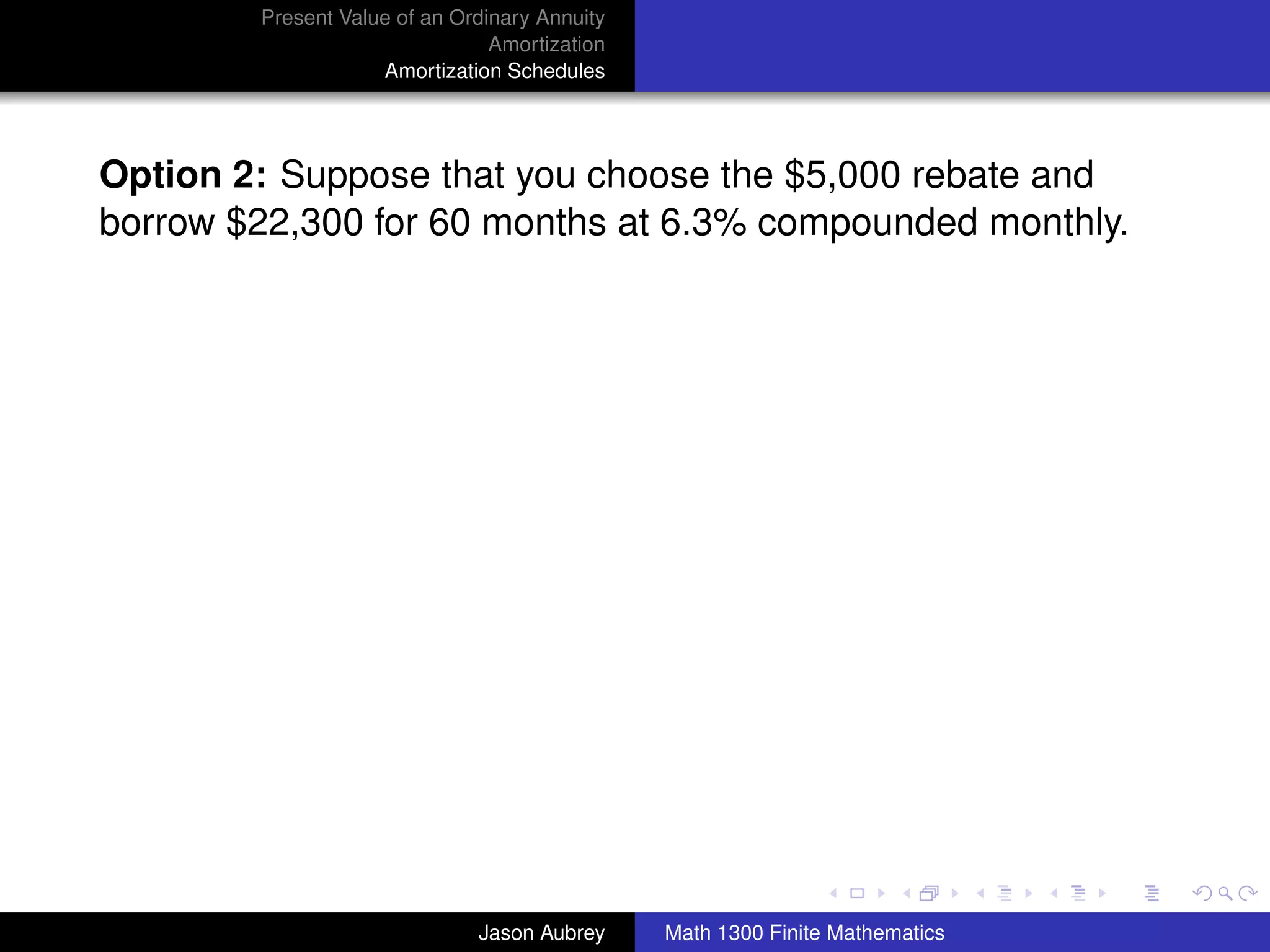 Present Value of an Ordinary Annuity
                                Amortization
                    Amortization Schedules




Option 2: Suppose that you choose the $5,000 rebate and
borrow $22,300 for 60 months at 6.3% compounded monthly.




                                                                              university-logo



                              Jason Aubrey     Math 1300 Finite Mathematics
 