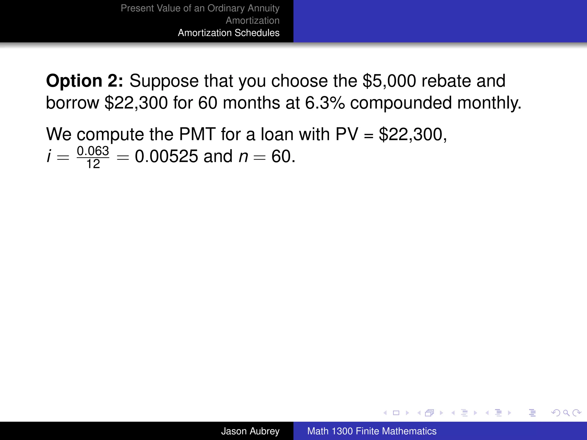 Present Value of an Ordinary Annuity
                                Amortization
                    Amortization Schedules




Option 2: Suppose that you choose the $5,000 rebate and
borrow $22,300 for 60 months at 6.3% compounded monthly.
We compute the PMT for a loan with PV = $22,300,
i = 0.063 = 0.00525 and n = 60.
      12




                                                                              university-logo



                              Jason Aubrey     Math 1300 Finite Mathematics
 