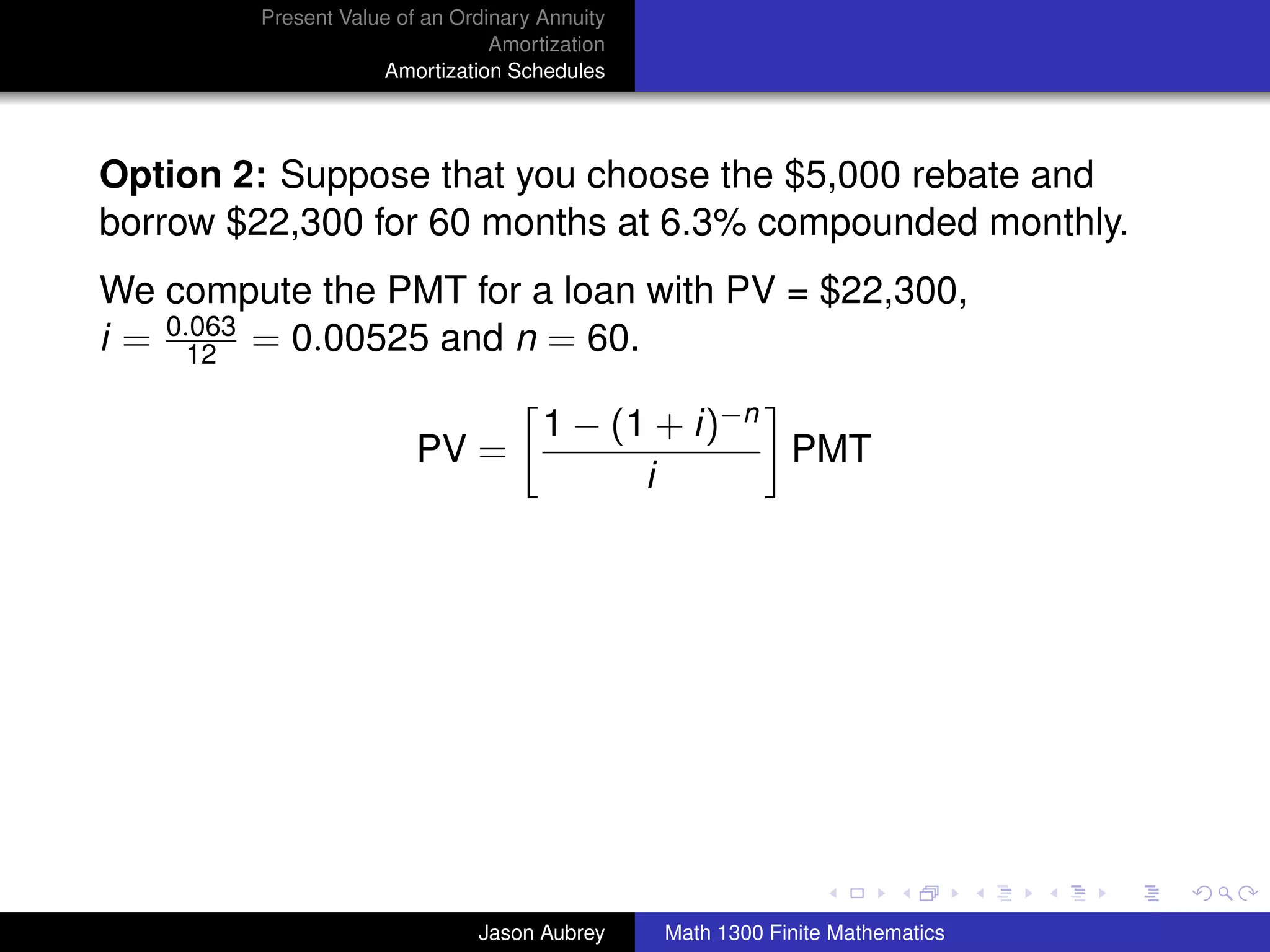 Present Value of an Ordinary Annuity
                                Amortization
                    Amortization Schedules




Option 2: Suppose that you choose the $5,000 rebate and
borrow $22,300 for 60 months at 6.3% compounded monthly.
We compute the PMT for a loan with PV = $22,300,
i = 0.063 = 0.00525 and n = 60.
      12

                                     1 − (1 + i)−n
                        PV =                       PMT
                                           i




                                                                              university-logo



                              Jason Aubrey     Math 1300 Finite Mathematics
 