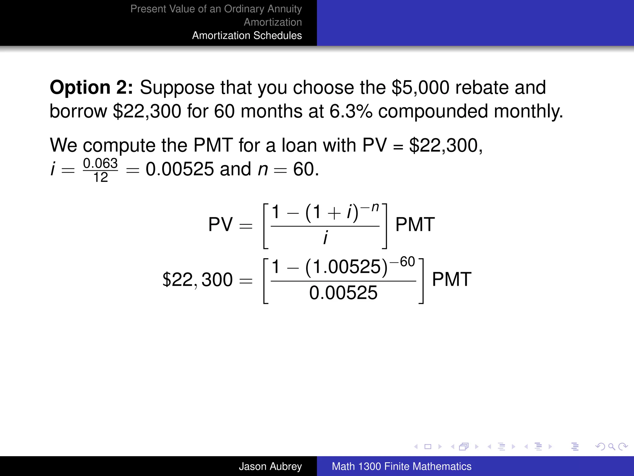 Present Value of an Ordinary Annuity
                                Amortization
                    Amortization Schedules




Option 2: Suppose that you choose the $5,000 rebate and
borrow $22,300 for 60 months at 6.3% compounded monthly.
We compute the PMT for a loan with PV = $22,300,
i = 0.063 = 0.00525 and n = 60.
      12

                                     1 − (1 + i)−n
                        PV =                       PMT
                                           i
                                     1 − (1.00525)−60
              $22, 300 =                              PMT
                                          0.00525




                                                                              university-logo



                              Jason Aubrey     Math 1300 Finite Mathematics
 