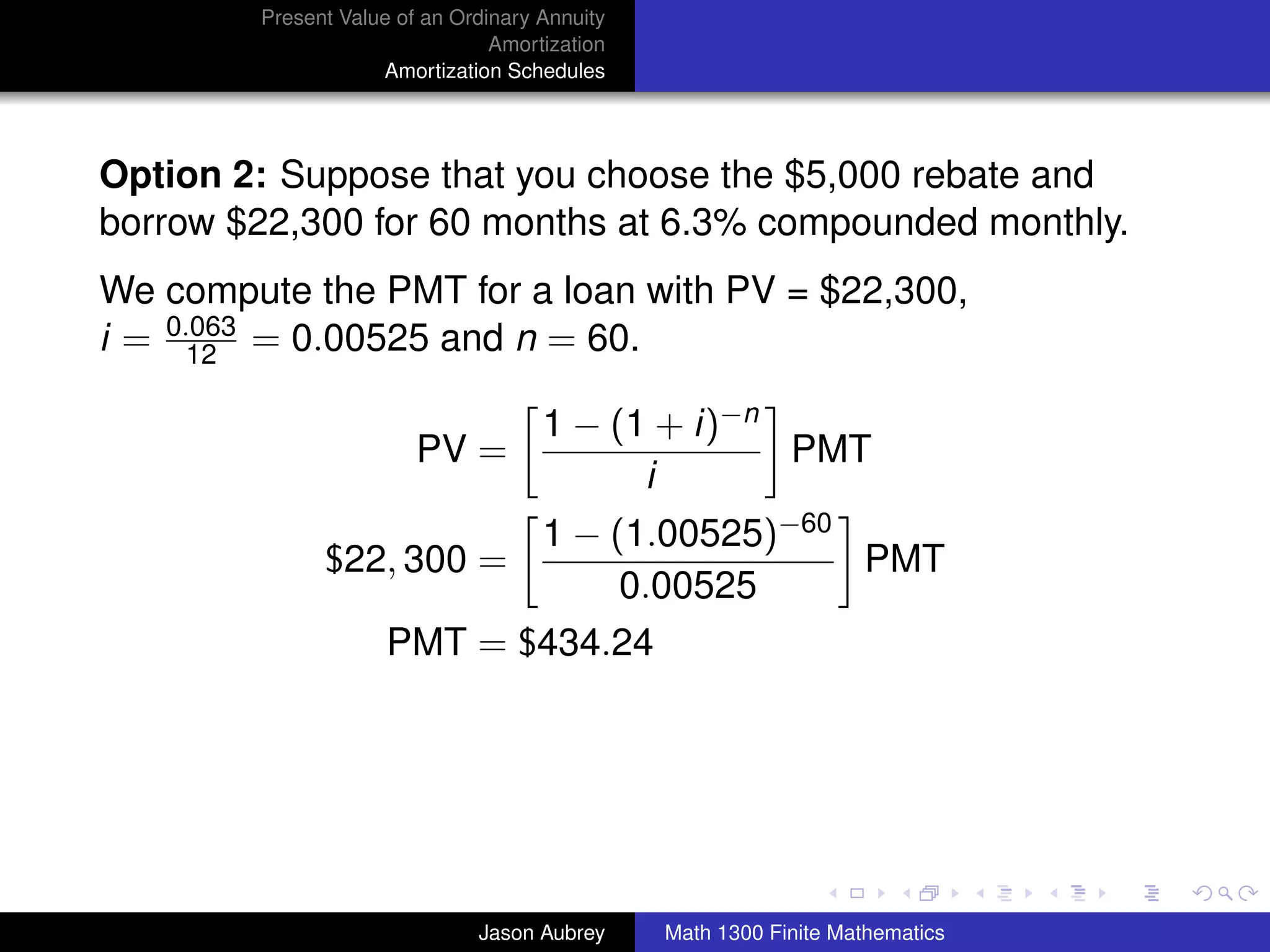 Present Value of an Ordinary Annuity
                                Amortization
                    Amortization Schedules




Option 2: Suppose that you choose the $5,000 rebate and
borrow $22,300 for 60 months at 6.3% compounded monthly.
We compute the PMT for a loan with PV = $22,300,
i = 0.063 = 0.00525 and n = 60.
      12

                                     1 − (1 + i)−n
                        PV =                       PMT
                                           i
                            1 − (1.00525)−60
              $22, 300 =                     PMT
                                 0.00525
                     PMT = $434.24




                                                                              university-logo



                              Jason Aubrey     Math 1300 Finite Mathematics
 