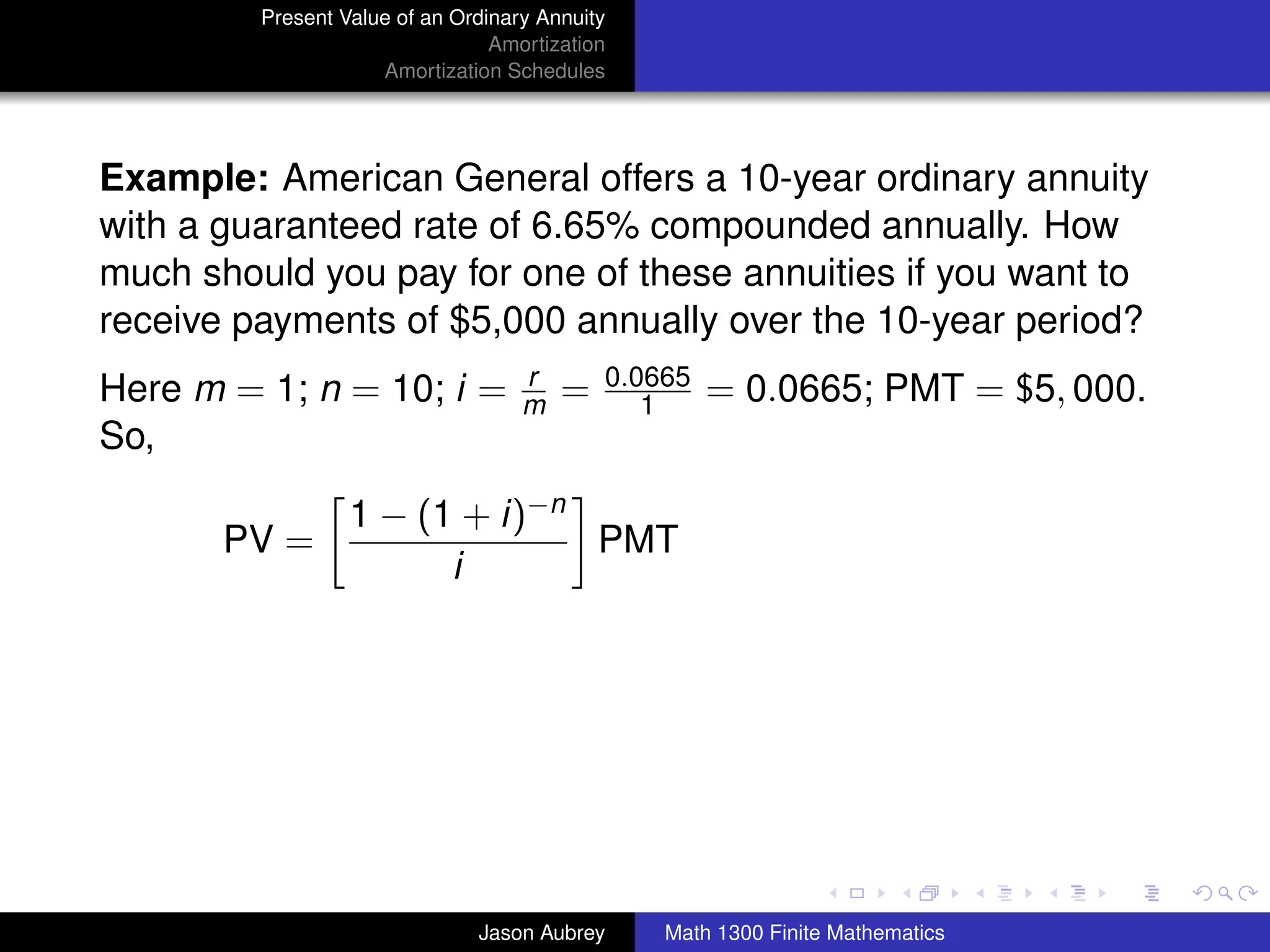 Present Value of an Ordinary Annuity
                                 Amortization
                     Amortization Schedules




Example: American General offers a 10-year ordinary annuity
with a guaranteed rate of 6.65% compounded annually. How
much should you pay for one of these annuities if you want to
receive payments of $5,000 annually over the 10-year period?
                                    r       0.0665
Here m = 1; n = 10; i =             m   =      1     = 0.0665; PMT = $5, 000.
So,

                  1 − (1 + i)−n
       PV =                     PMT
                        i




                                                                               university-logo



                               Jason Aubrey     Math 1300 Finite Mathematics
 