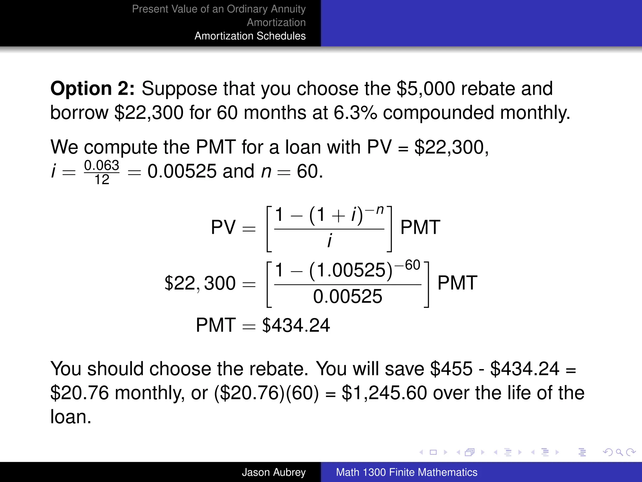 Present Value of an Ordinary Annuity
                                  Amortization
                      Amortization Schedules




Option 2: Suppose that you choose the $5,000 rebate and
borrow $22,300 for 60 months at 6.3% compounded monthly.
We compute the PMT for a loan with PV = $22,300,
i = 0.063 = 0.00525 and n = 60.
      12

                                       1 − (1 + i)−n
                          PV =                       PMT
                                             i
                              1 − (1.00525)−60
                $22, 300 =                     PMT
                                   0.00525
                       PMT = $434.24

You should choose the rebate. You will save $455 - $434.24 =
$20.76 monthly, or ($20.76)(60) = $1,245.60 over the life of the
loan.                                                          university-logo



                                Jason Aubrey     Math 1300 Finite Mathematics
 