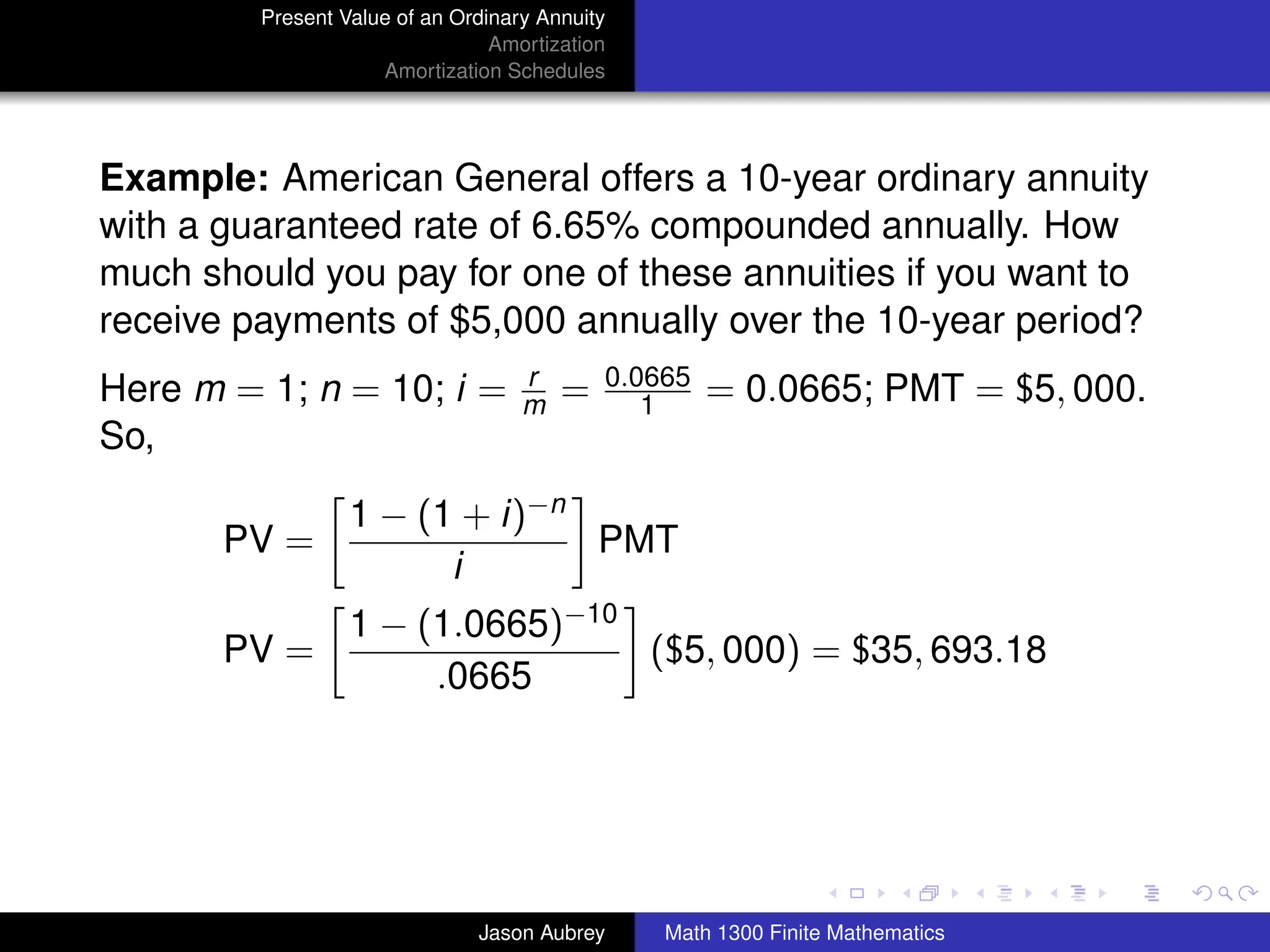 Present Value of an Ordinary Annuity
                                 Amortization
                     Amortization Schedules




Example: American General offers a 10-year ordinary annuity
with a guaranteed rate of 6.65% compounded annually. How
much should you pay for one of these annuities if you want to
receive payments of $5,000 annually over the 10-year period?
                                    r       0.0665
Here m = 1; n = 10; i =             m   =      1     = 0.0665; PMT = $5, 000.
So,

                  1 − (1 + i)−n
       PV =                     PMT
                        i
                  1 − (1.0665)−10
       PV =                       ($5, 000) = $35, 693.18
                       .0665



                                                                               university-logo



                               Jason Aubrey     Math 1300 Finite Mathematics
 