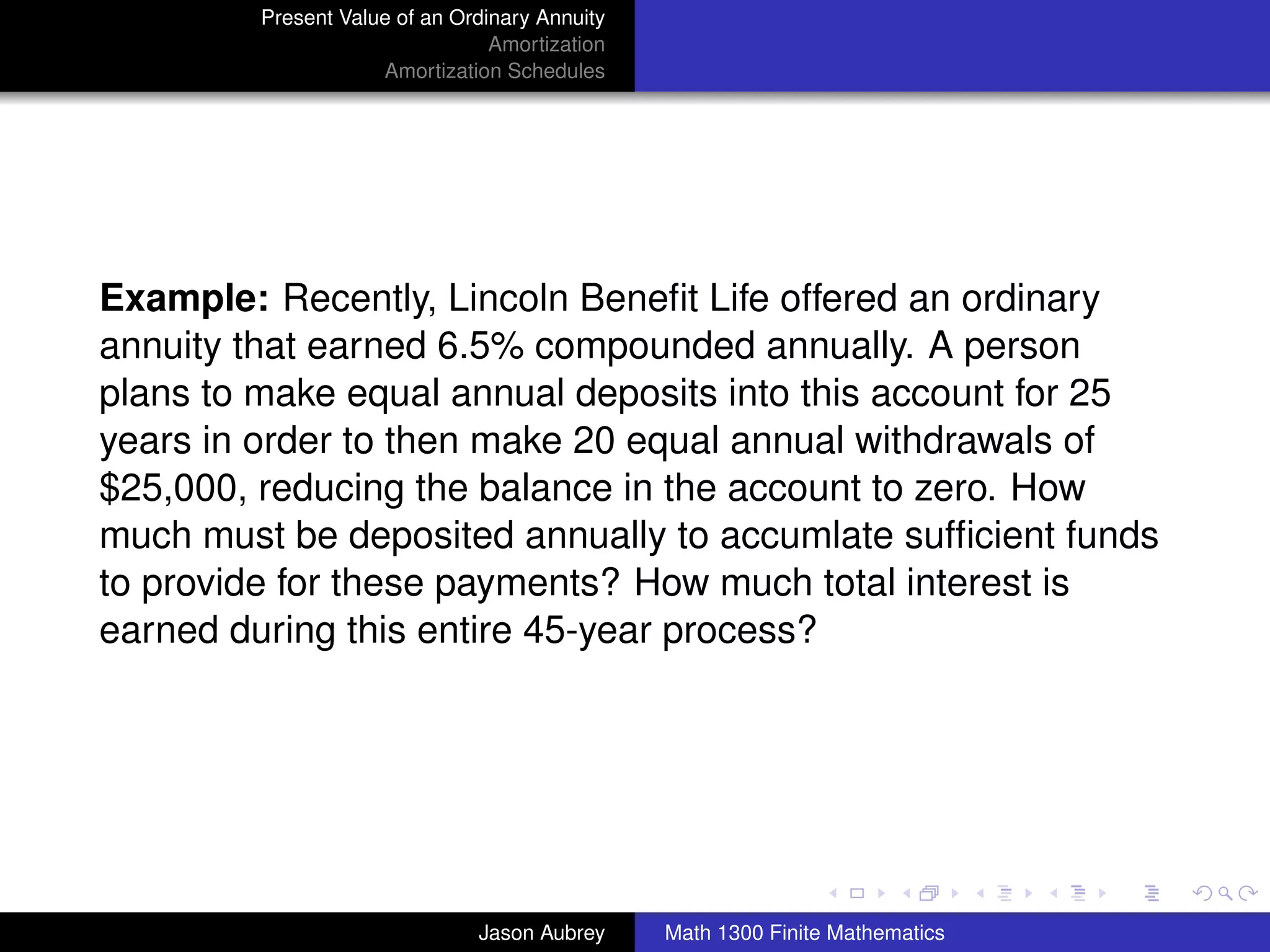 Present Value of an Ordinary Annuity
                                 Amortization
                     Amortization Schedules




Example: Recently, Lincoln Beneﬁt Life offered an ordinary
annuity that earned 6.5% compounded annually. A person
plans to make equal annual deposits into this account for 25
years in order to then make 20 equal annual withdrawals of
$25,000, reducing the balance in the account to zero. How
much must be deposited annually to accumlate sufﬁcient funds
to provide for these payments? How much total interest is
earned during this entire 45-year process?




                                                                               university-logo



                               Jason Aubrey     Math 1300 Finite Mathematics
 