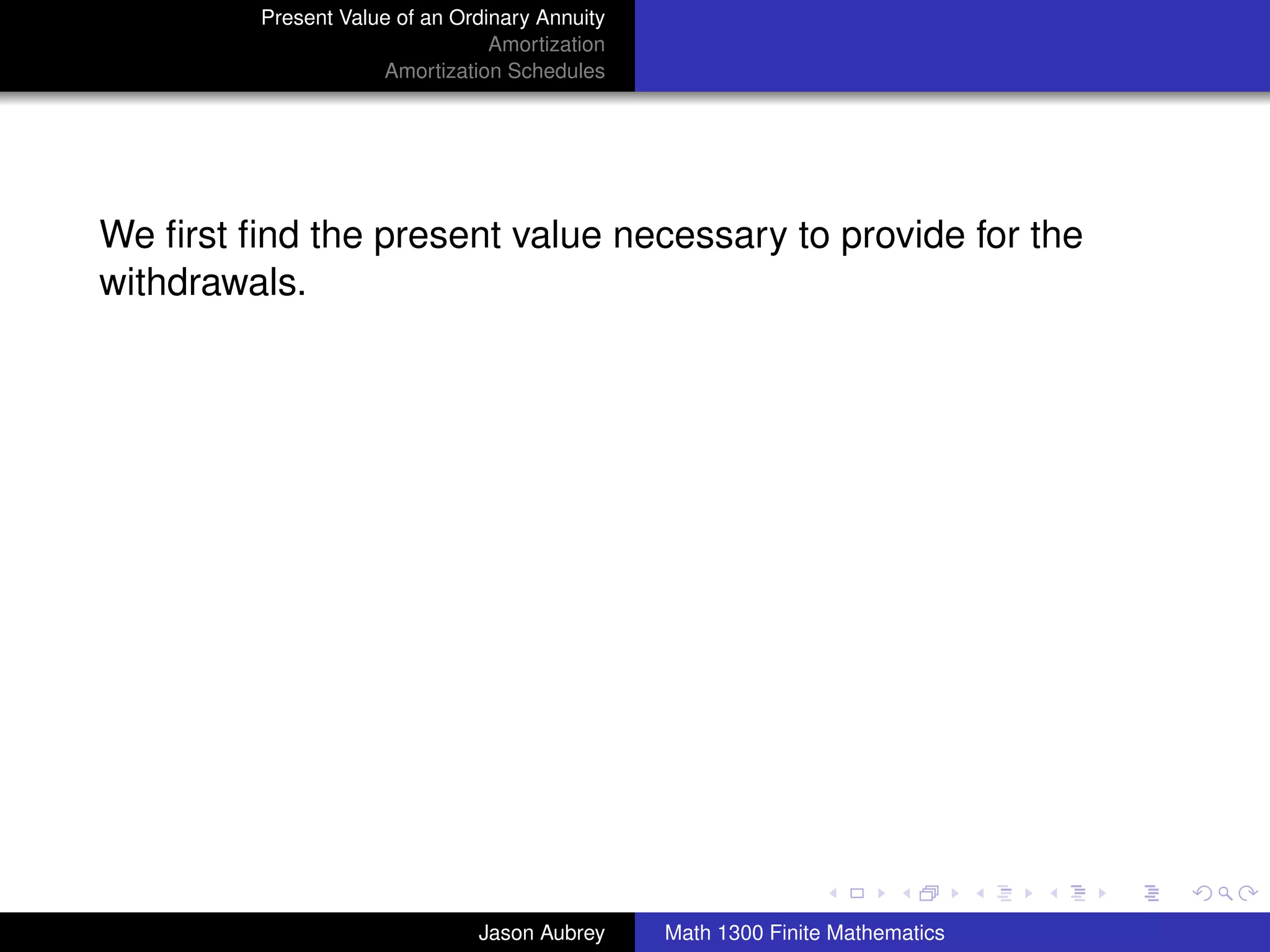 Present Value of an Ordinary Annuity
                                 Amortization
                     Amortization Schedules




We ﬁrst ﬁnd the present value necessary to provide for the
withdrawals.




                                                                               university-logo



                               Jason Aubrey     Math 1300 Finite Mathematics
 