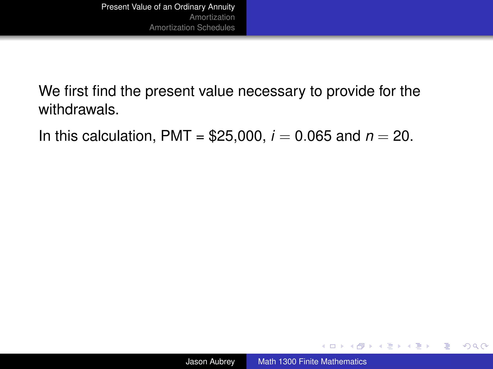 Present Value of an Ordinary Annuity
                                 Amortization
                     Amortization Schedules




We ﬁrst ﬁnd the present value necessary to provide for the
withdrawals.
In this calculation, PMT = $25,000, i = 0.065 and n = 20.




                                                                               university-logo



                               Jason Aubrey     Math 1300 Finite Mathematics
 