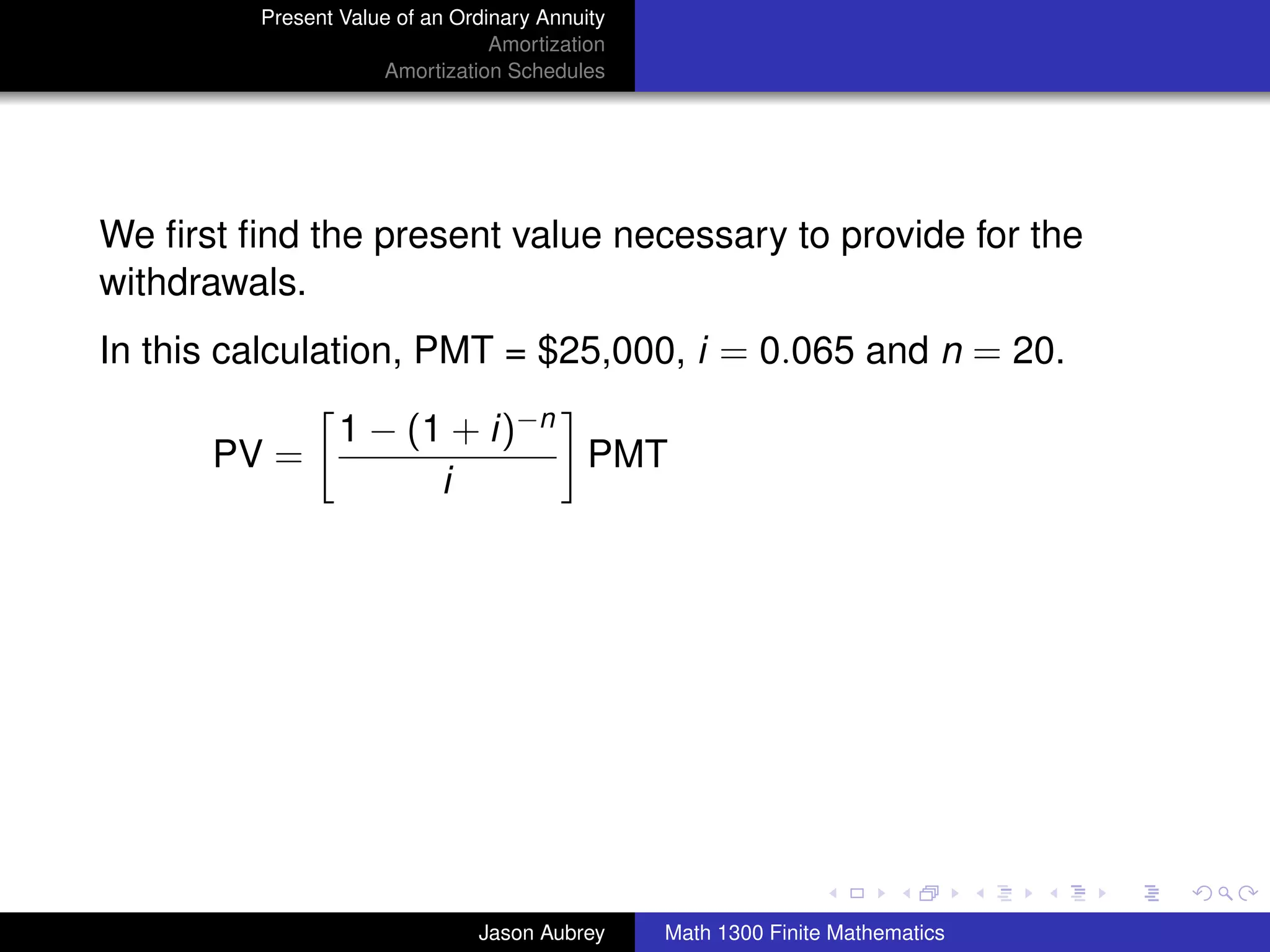 Present Value of an Ordinary Annuity
                                 Amortization
                     Amortization Schedules




We ﬁrst ﬁnd the present value necessary to provide for the
withdrawals.
In this calculation, PMT = $25,000, i = 0.065 and n = 20.

                 1 − (1 + i)−n
      PV =                     PMT
                       i




                                                                               university-logo



                               Jason Aubrey     Math 1300 Finite Mathematics
 