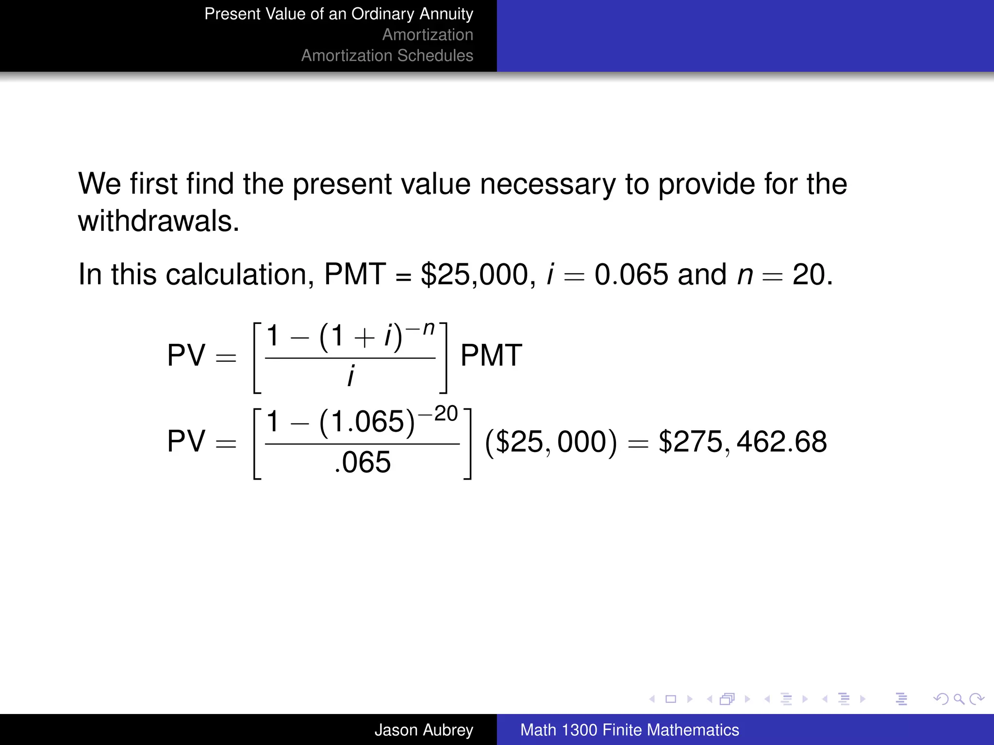 Present Value of an Ordinary Annuity
                                 Amortization
                     Amortization Schedules




We ﬁrst ﬁnd the present value necessary to provide for the
withdrawals.
In this calculation, PMT = $25,000, i = 0.065 and n = 20.

                 1 − (1 + i)−n
      PV =                     PMT
                       i
                 1 − (1.065)−20
      PV =                      ($25, 000) = $275, 462.68
                      .065




                                                                               university-logo



                               Jason Aubrey     Math 1300 Finite Mathematics
 