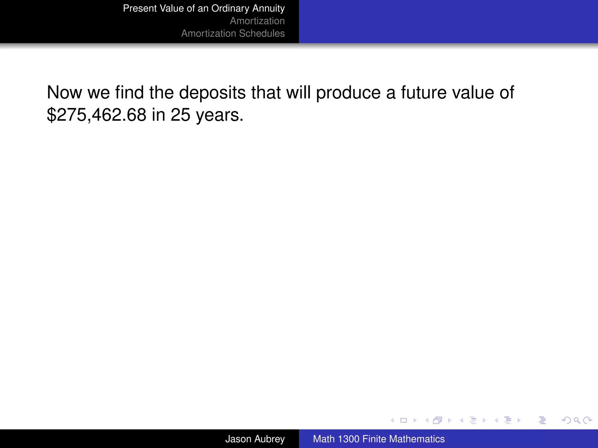 Present Value of an Ordinary Annuity
                                 Amortization
                     Amortization Schedules




Now we ﬁnd the deposits that will produce a future value of
$275,462.68 in 25 years.




                                                                               university-logo



                               Jason Aubrey     Math 1300 Finite Mathematics
 