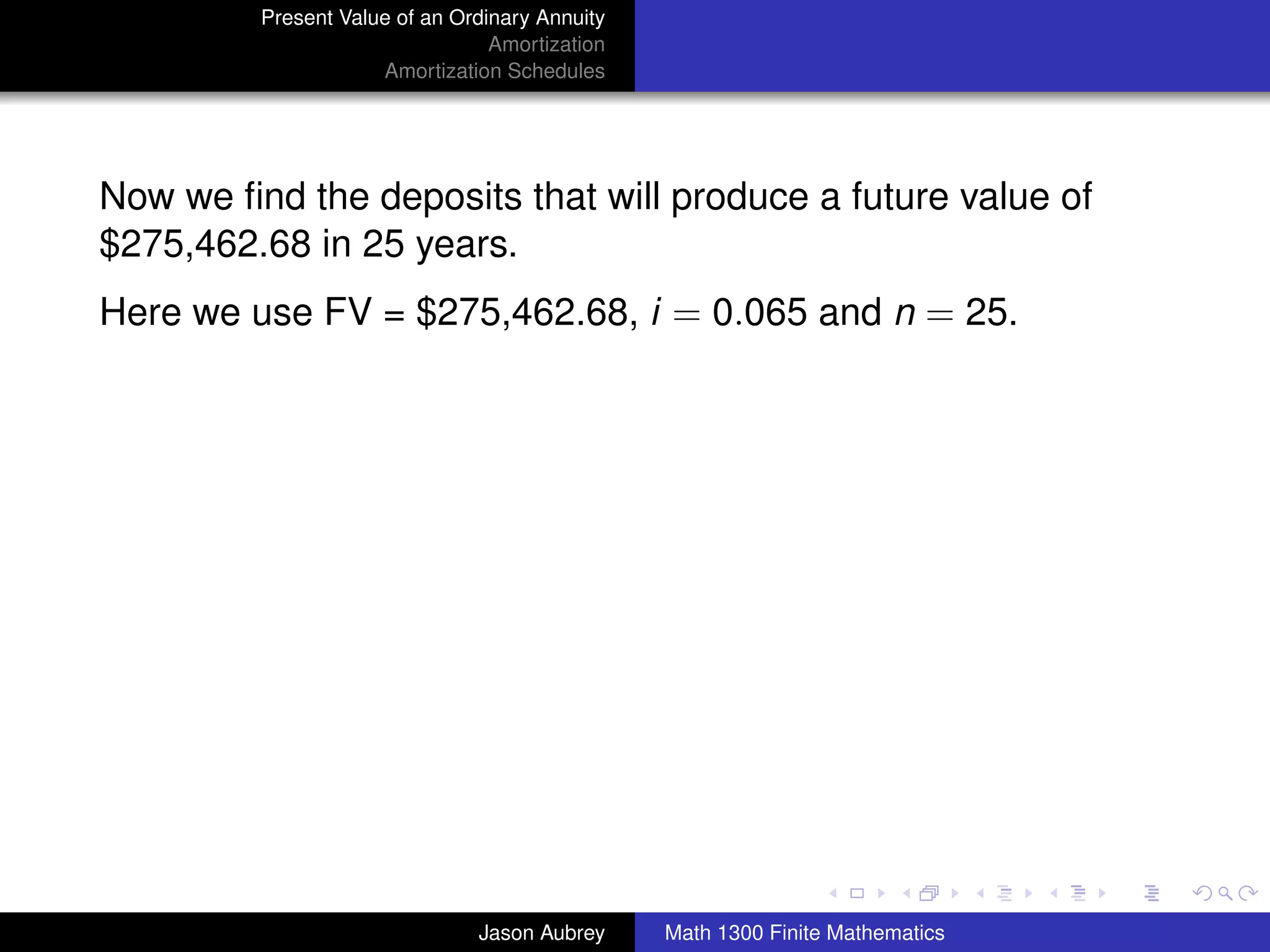 Present Value of an Ordinary Annuity
                                 Amortization
                     Amortization Schedules




Now we ﬁnd the deposits that will produce a future value of
$275,462.68 in 25 years.
Here we use FV = $275,462.68, i = 0.065 and n = 25.




                                                                               university-logo



                               Jason Aubrey     Math 1300 Finite Mathematics
 