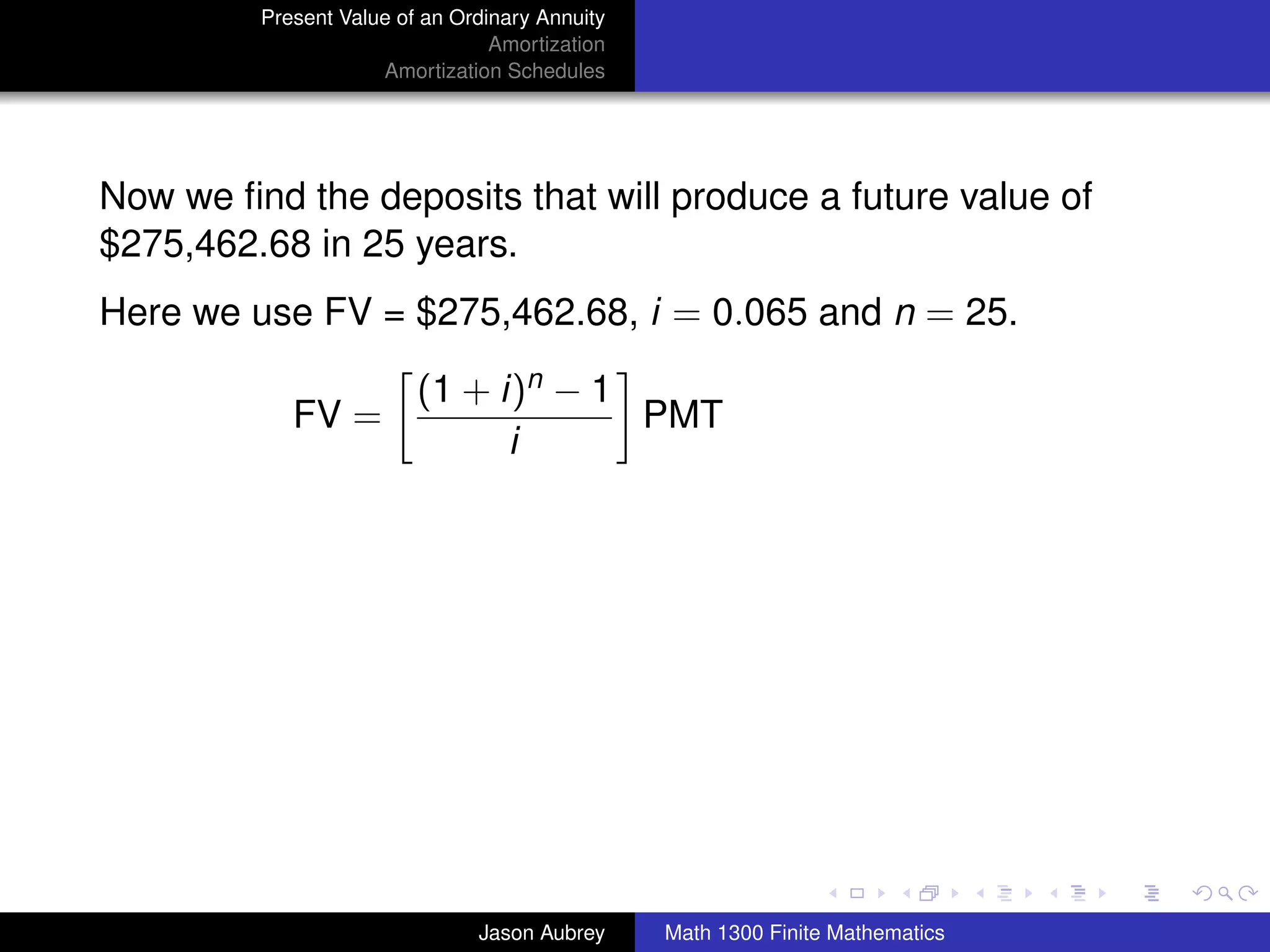 Present Value of an Ordinary Annuity
                                 Amortization
                     Amortization Schedules




Now we ﬁnd the deposits that will produce a future value of
$275,462.68 in 25 years.
Here we use FV = $275,462.68, i = 0.065 and n = 25.

                         (1 + i)n − 1
            FV =                      PMT
                               i




                                                                               university-logo



                               Jason Aubrey     Math 1300 Finite Mathematics
 