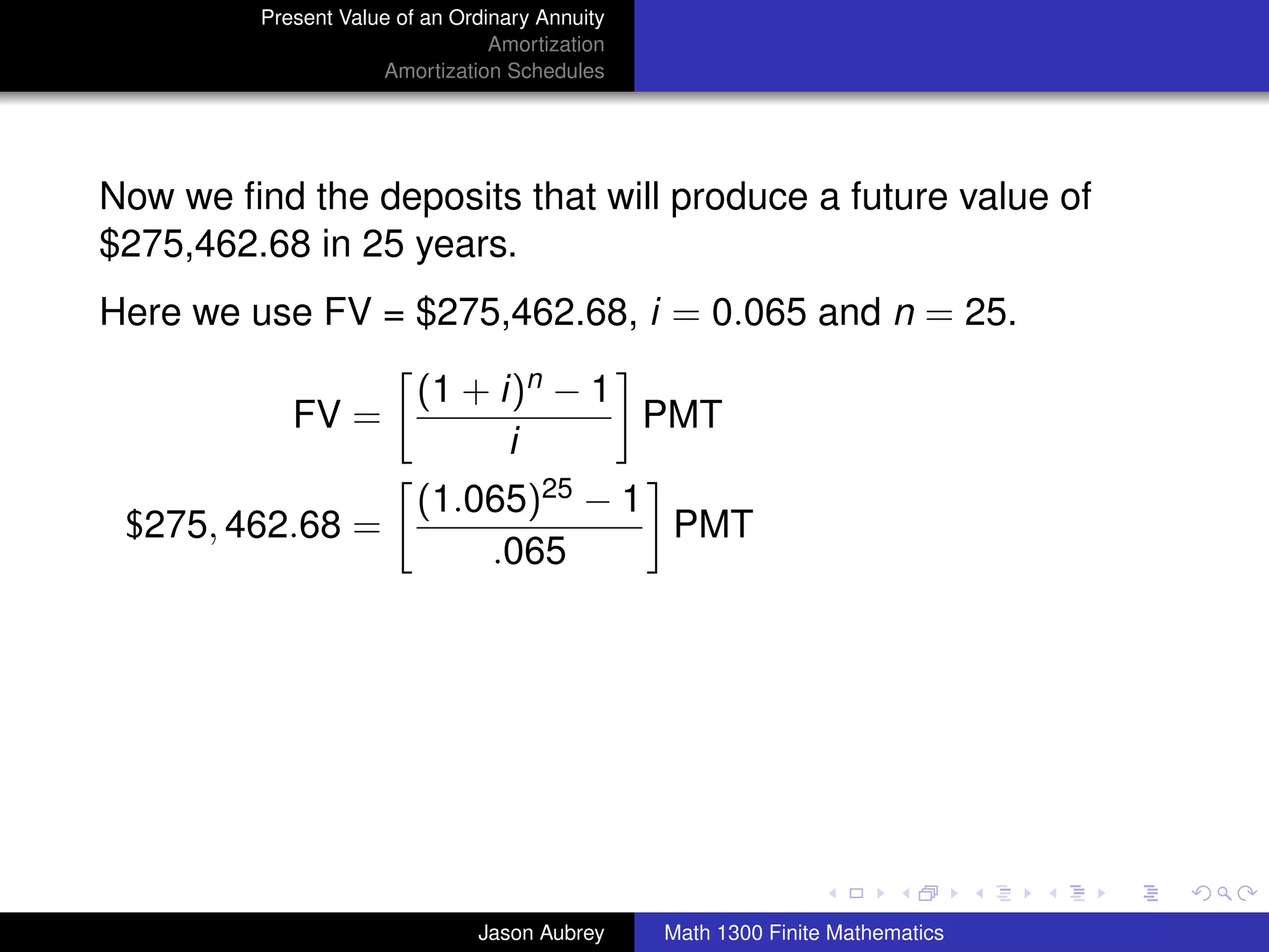 Present Value of an Ordinary Annuity
                                 Amortization
                     Amortization Schedules




Now we ﬁnd the deposits that will produce a future value of
$275,462.68 in 25 years.
Here we use FV = $275,462.68, i = 0.065 and n = 25.

                         (1 + i)n − 1
            FV =                      PMT
                               i
                         (1.065)25 − 1
 $275, 462.68 =                        PMT
                             .065




                                                                               university-logo



                               Jason Aubrey     Math 1300 Finite Mathematics
 