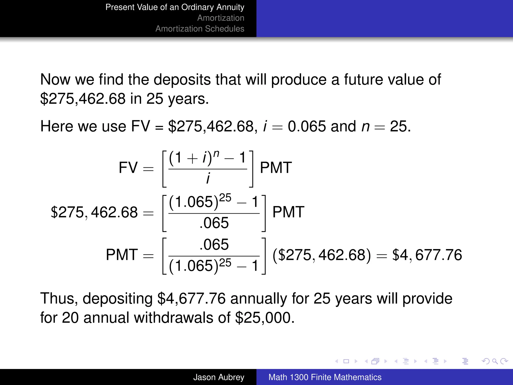Present Value of an Ordinary Annuity
                                 Amortization
                     Amortization Schedules




Now we ﬁnd the deposits that will produce a future value of
$275,462.68 in 25 years.
Here we use FV = $275,462.68, i = 0.065 and n = 25.

                         (1 + i)n − 1
            FV =                      PMT
                               i
               (1.065)25 − 1
 $275, 462.68 =              PMT
                   .065
                   .065
         PMT =               ($275, 462.68) = $4, 677.76
               (1.065)25 − 1

Thus, depositing $4,677.76 annually for 25 years will provide
for 20 annual withdrawals of $25,000.
                                                                               university-logo



                               Jason Aubrey     Math 1300 Finite Mathematics
 