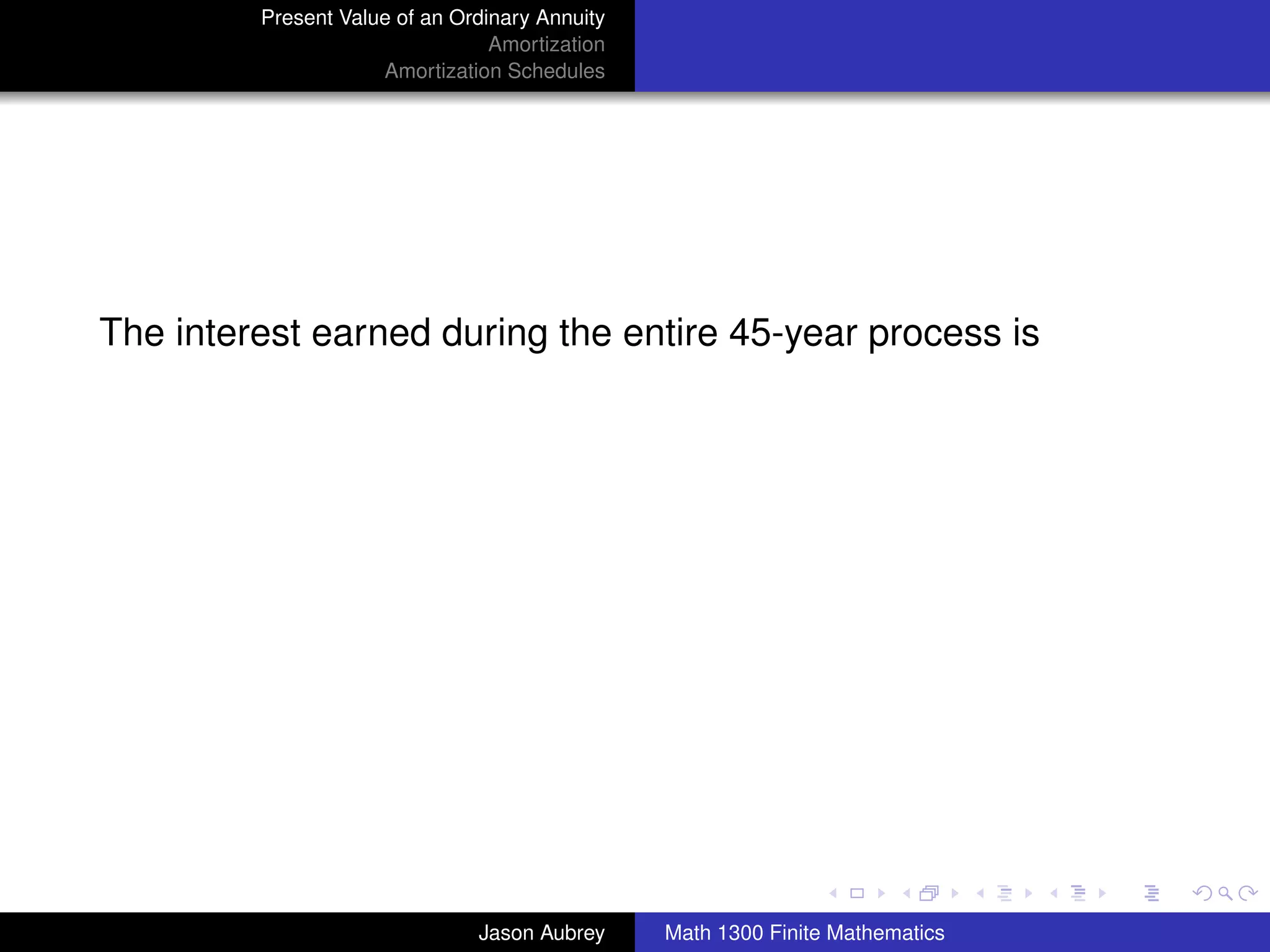 Present Value of an Ordinary Annuity
                                 Amortization
                     Amortization Schedules




The interest earned during the entire 45-year process is




                                                                               university-logo



                               Jason Aubrey     Math 1300 Finite Mathematics
 
