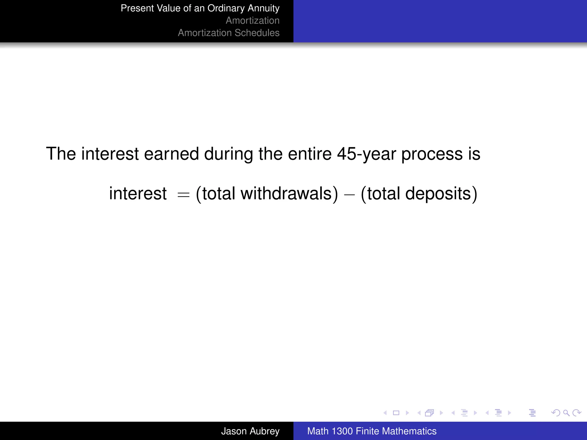 Present Value of an Ordinary Annuity
                                 Amortization
                     Amortization Schedules




The interest earned during the entire 45-year process is

        interest = (total withdrawals) − (total deposits)




                                                                               university-logo



                               Jason Aubrey     Math 1300 Finite Mathematics
 