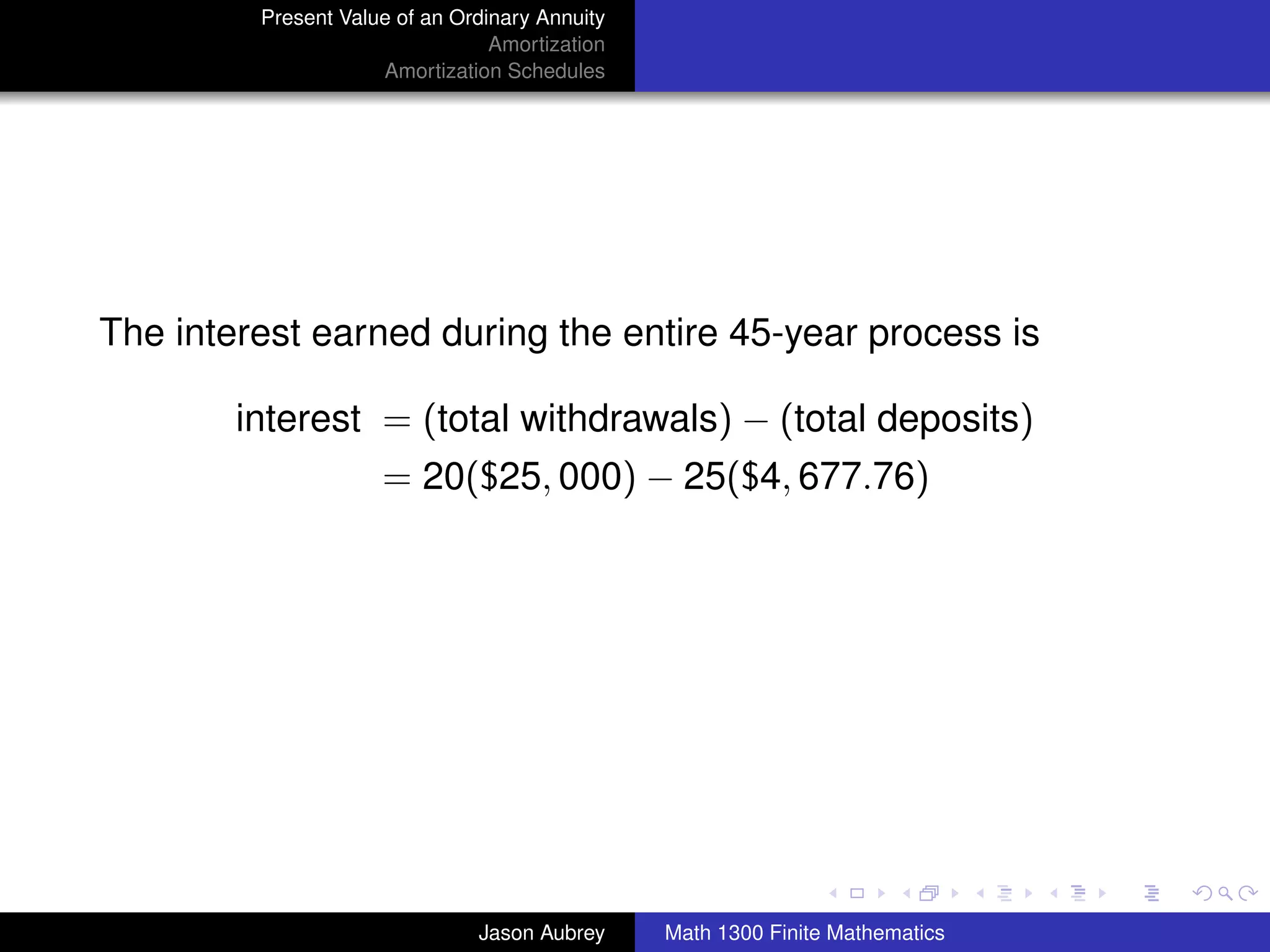 Present Value of an Ordinary Annuity
                                 Amortization
                     Amortization Schedules




The interest earned during the entire 45-year process is

        interest = (total withdrawals) − (total deposits)
                     = 20($25, 000) − 25($4, 677.76)




                                                                               university-logo



                               Jason Aubrey     Math 1300 Finite Mathematics
 