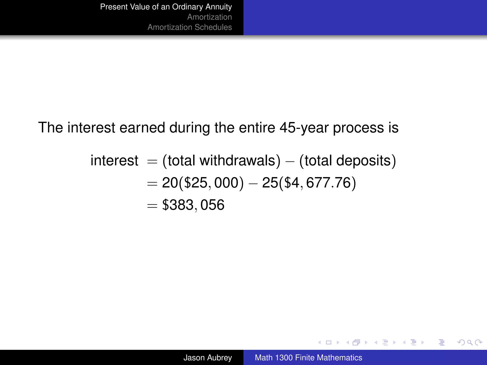 Present Value of an Ordinary Annuity
                                 Amortization
                     Amortization Schedules




The interest earned during the entire 45-year process is

        interest = (total withdrawals) − (total deposits)
                     = 20($25, 000) − 25($4, 677.76)
                     = $383, 056




                                                                               university-logo



                               Jason Aubrey     Math 1300 Finite Mathematics
 
