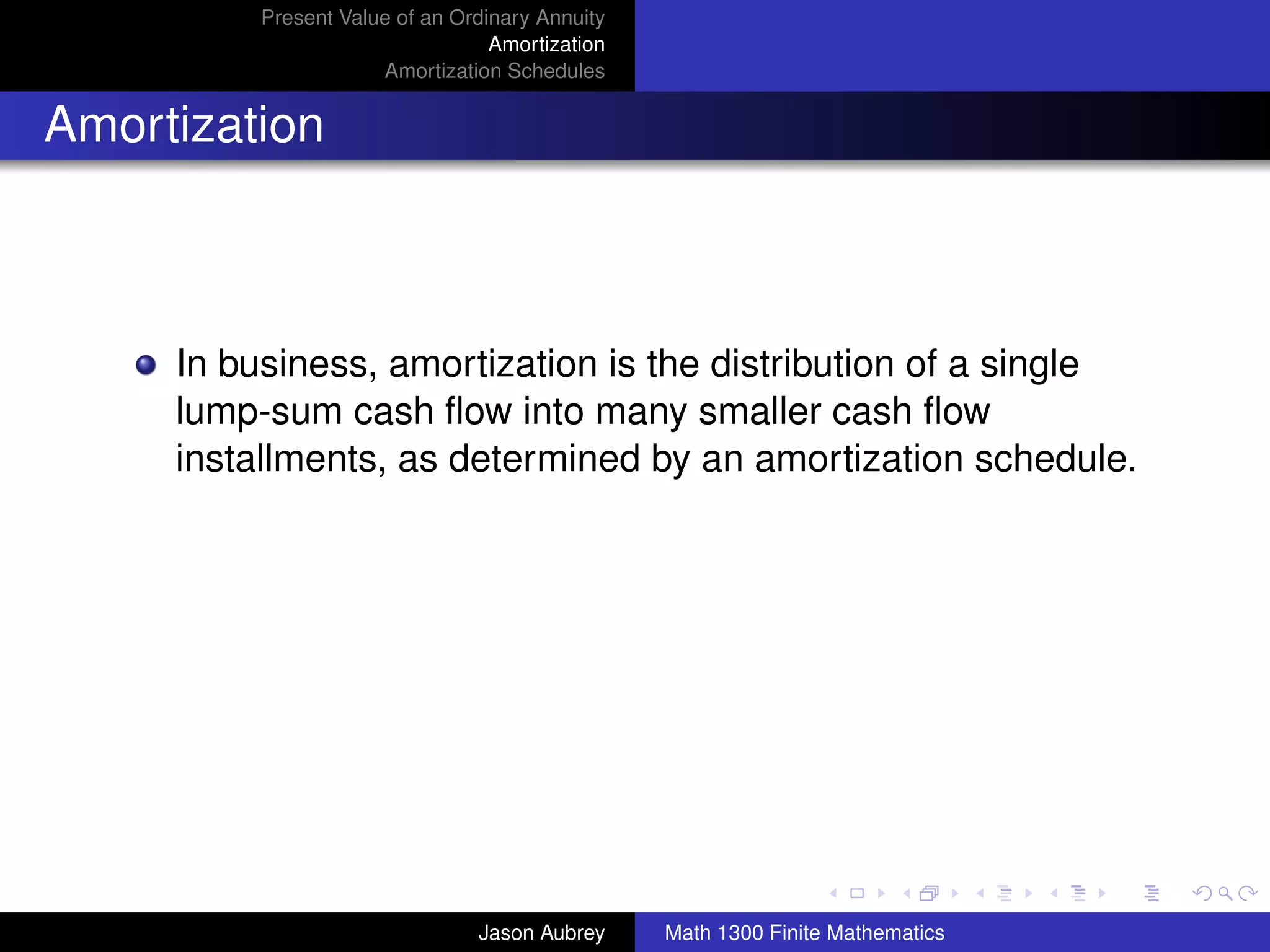 Present Value of an Ordinary Annuity
                                  Amortization
                      Amortization Schedules


Amortization



     In business, amortization is the distribution of a single
     lump-sum cash ﬂow into many smaller cash ﬂow
     installments, as determined by an amortization schedule.




                                                                                university-logo



                                Jason Aubrey     Math 1300 Finite Mathematics
 