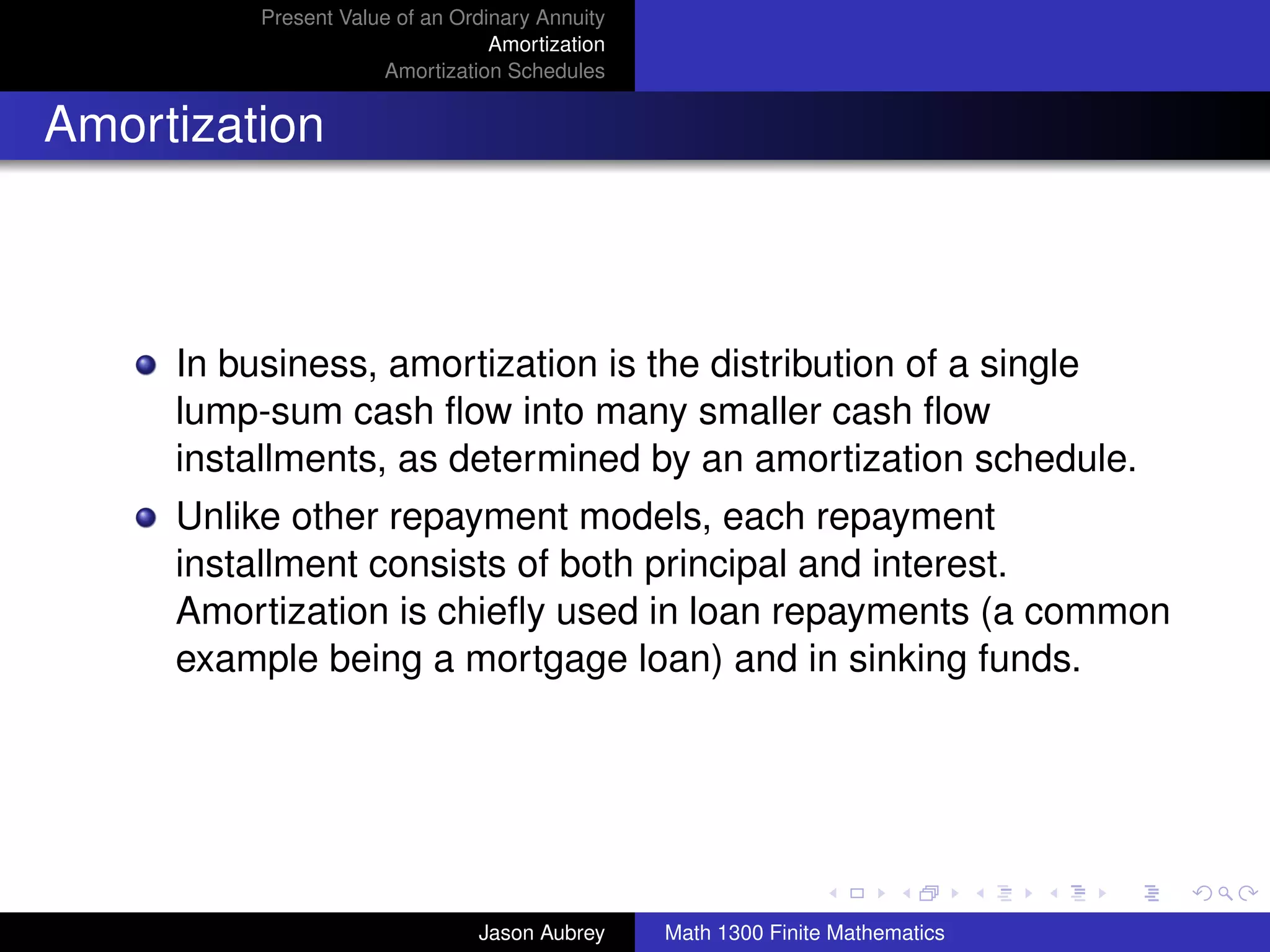 Present Value of an Ordinary Annuity
                                  Amortization
                      Amortization Schedules


Amortization



     In business, amortization is the distribution of a single
     lump-sum cash ﬂow into many smaller cash ﬂow
     installments, as determined by an amortization schedule.
     Unlike other repayment models, each repayment
     installment consists of both principal and interest.
     Amortization is chieﬂy used in loan repayments (a common
     example being a mortgage loan) and in sinking funds.



                                                                                university-logo



                                Jason Aubrey     Math 1300 Finite Mathematics
 