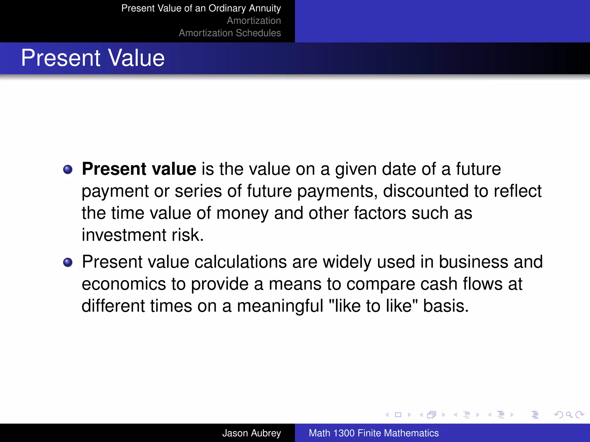 Present Value of an Ordinary Annuity
                                 Amortization
                     Amortization Schedules


Present Value



     Present value is the value on a given date of a future
     payment or series of future payments, discounted to reﬂect
     the time value of money and other factors such as
     investment risk.
     Present value calculations are widely used in business and
     economics to provide a means to compare cash ﬂows at
     different times on a meaningful "like to like" basis.



                                                                               university-logo



                               Jason Aubrey     Math 1300 Finite Mathematics
 