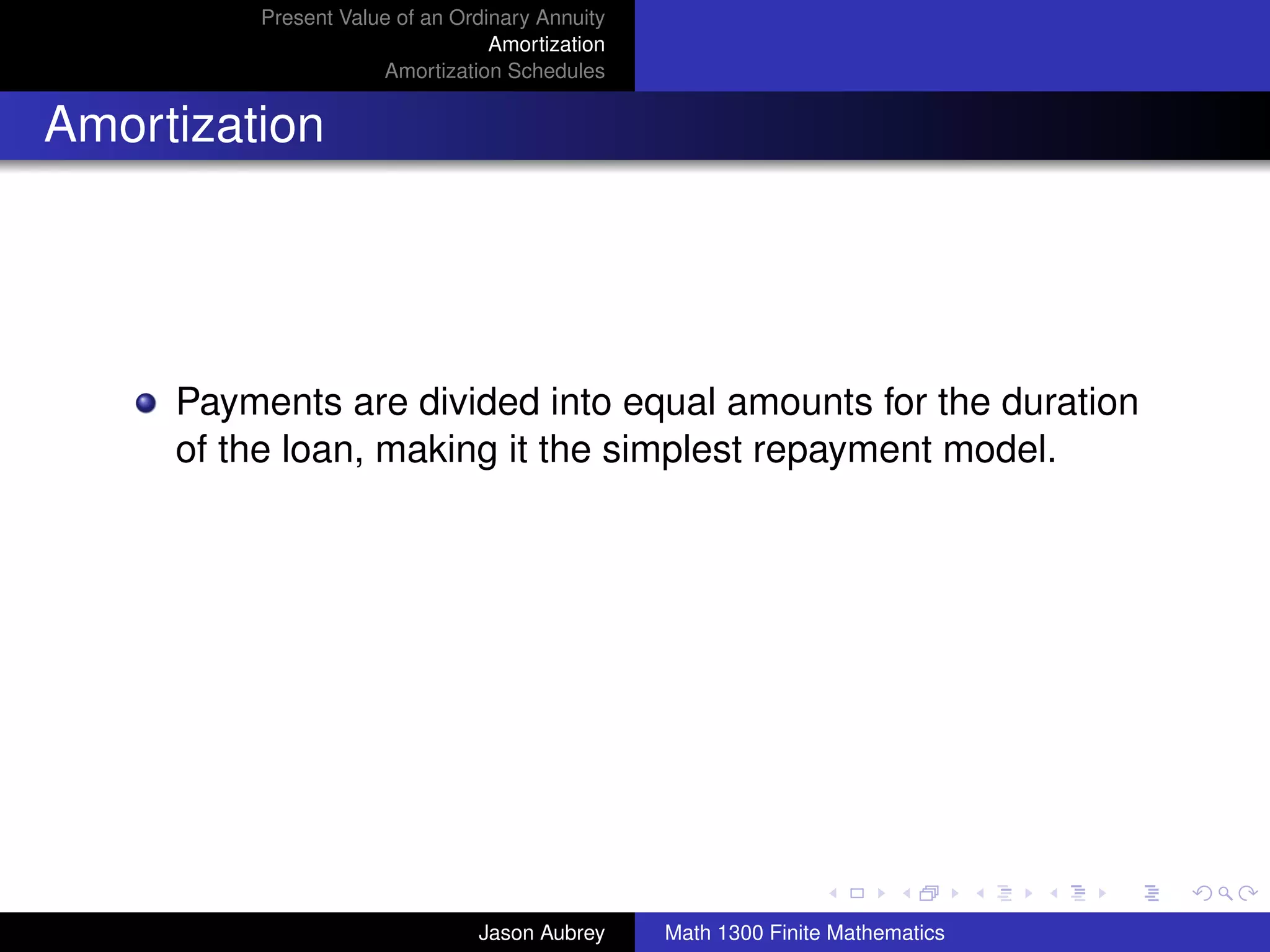Present Value of an Ordinary Annuity
                                 Amortization
                     Amortization Schedules


Amortization




     Payments are divided into equal amounts for the duration
     of the loan, making it the simplest repayment model.




                                                                               university-logo



                               Jason Aubrey     Math 1300 Finite Mathematics
 