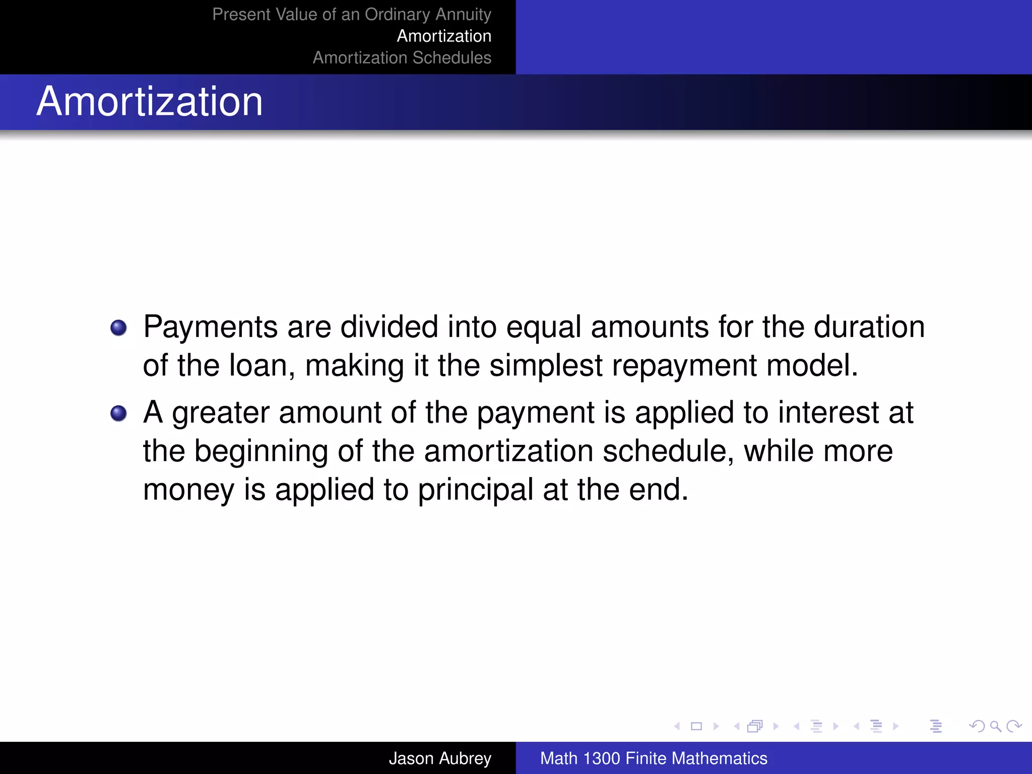 Present Value of an Ordinary Annuity
                                  Amortization
                      Amortization Schedules


Amortization




     Payments are divided into equal amounts for the duration
     of the loan, making it the simplest repayment model.
     A greater amount of the payment is applied to interest at
     the beginning of the amortization schedule, while more
     money is applied to principal at the end.




                                                                                university-logo



                                Jason Aubrey     Math 1300 Finite Mathematics
 