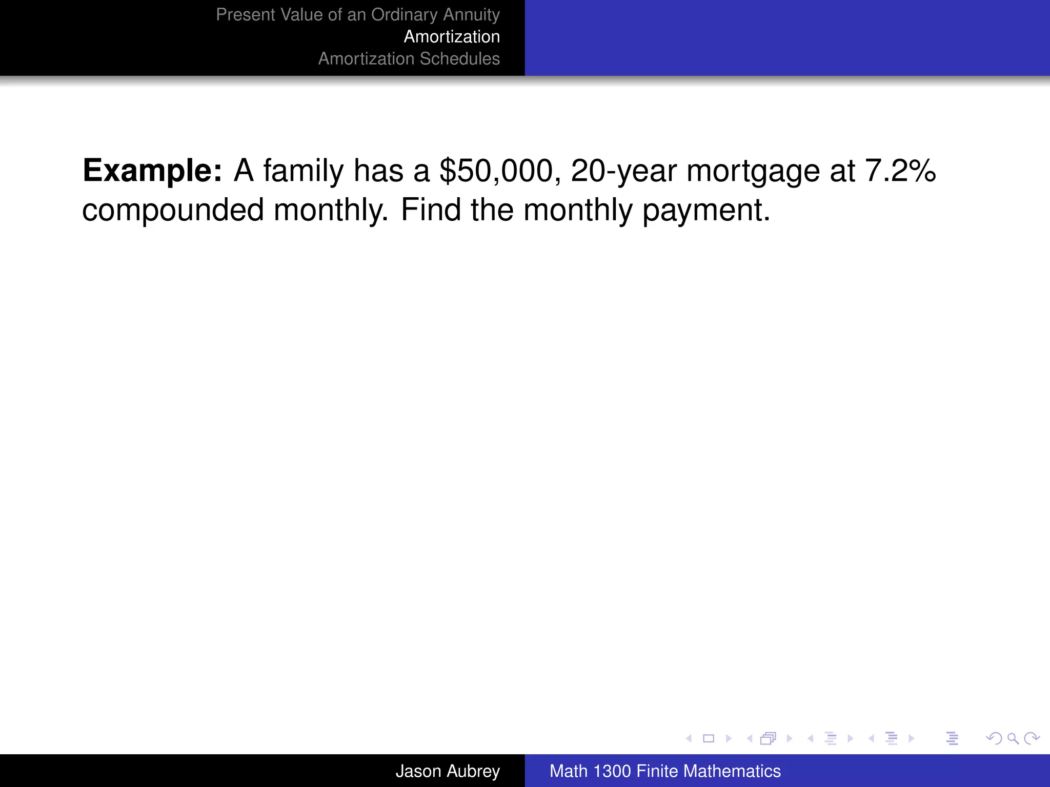Present Value of an Ordinary Annuity
                                Amortization
                    Amortization Schedules




Example: A family has a $50,000, 20-year mortgage at 7.2%
compounded monthly. Find the monthly payment.




                                                                              university-logo



                              Jason Aubrey     Math 1300 Finite Mathematics
 