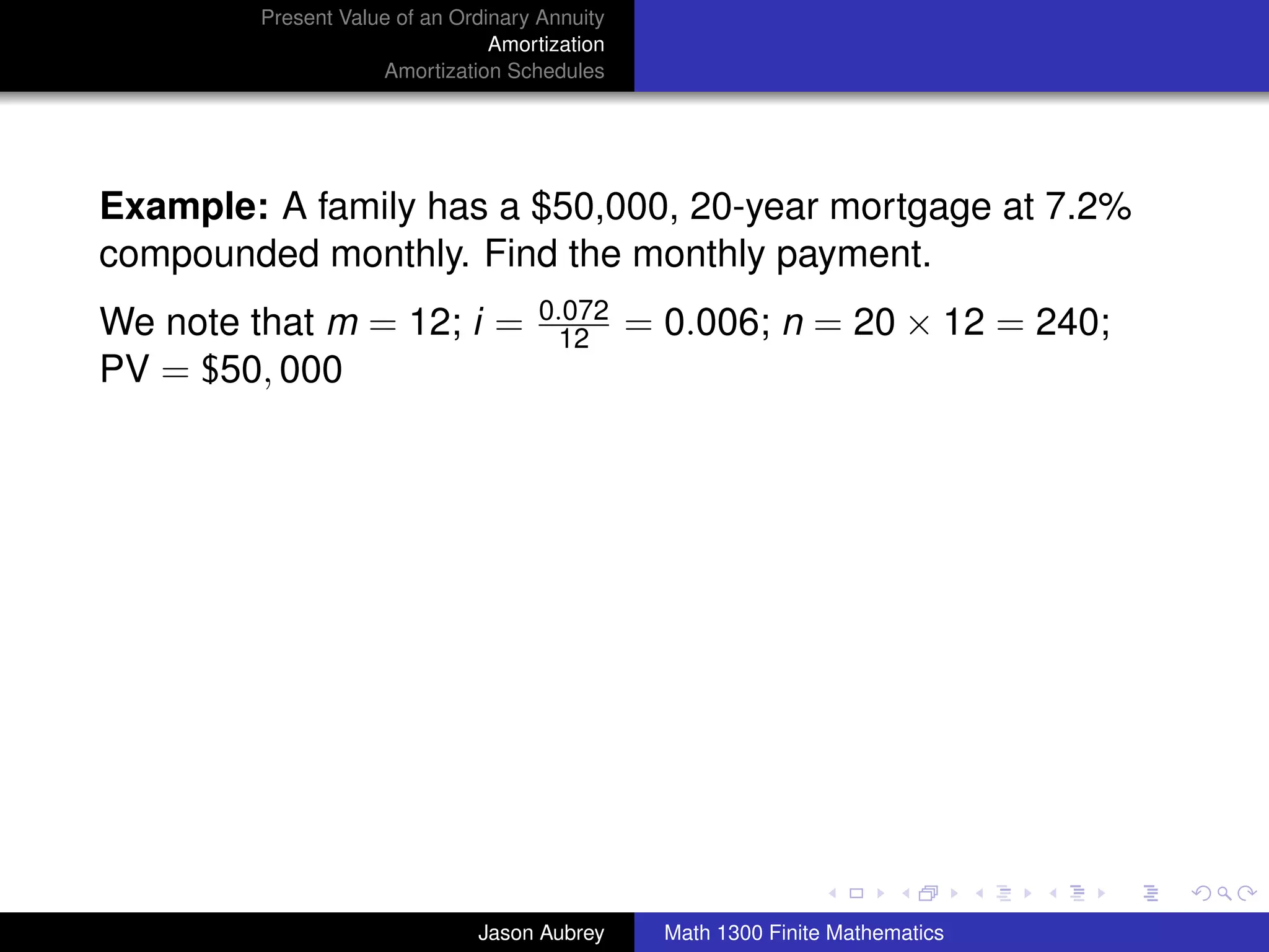 Present Value of an Ordinary Annuity
                                 Amortization
                     Amortization Schedules




Example: A family has a $50,000, 20-year mortgage at 7.2%
compounded monthly. Find the monthly payment.
                                      0.072
We note that m = 12; i =               12       = 0.006; n = 20 × 12 = 240;
PV = $50, 000




                                                                                 university-logo



                               Jason Aubrey       Math 1300 Finite Mathematics
 