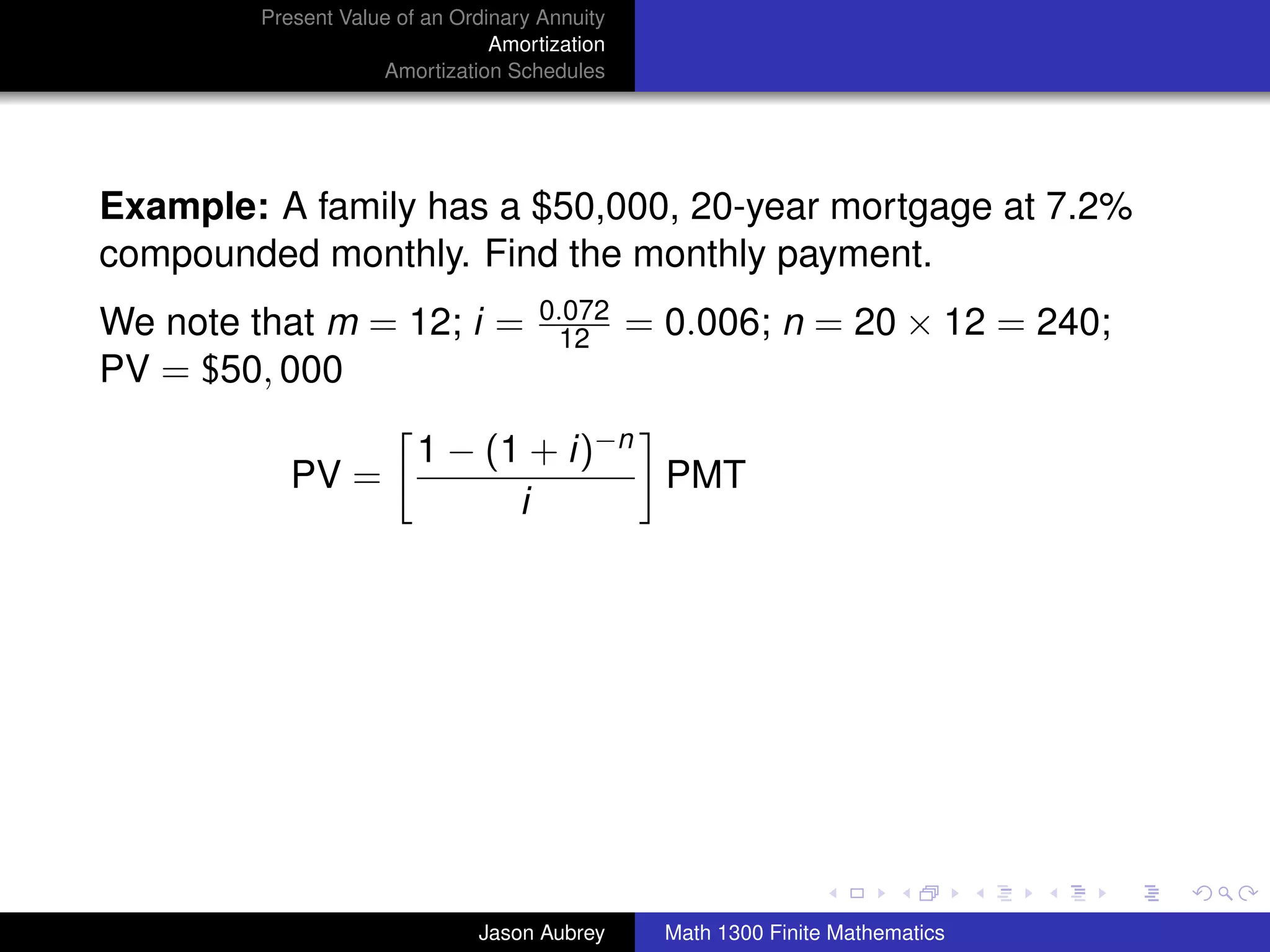 Present Value of an Ordinary Annuity
                                 Amortization
                     Amortization Schedules




Example: A family has a $50,000, 20-year mortgage at 7.2%
compounded monthly. Find the monthly payment.
                                      0.072
We note that m = 12; i =               12       = 0.006; n = 20 × 12 = 240;
PV = $50, 000

                         1 − (1 + i)−n
            PV =                       PMT
                               i




                                                                                 university-logo



                               Jason Aubrey       Math 1300 Finite Mathematics
 