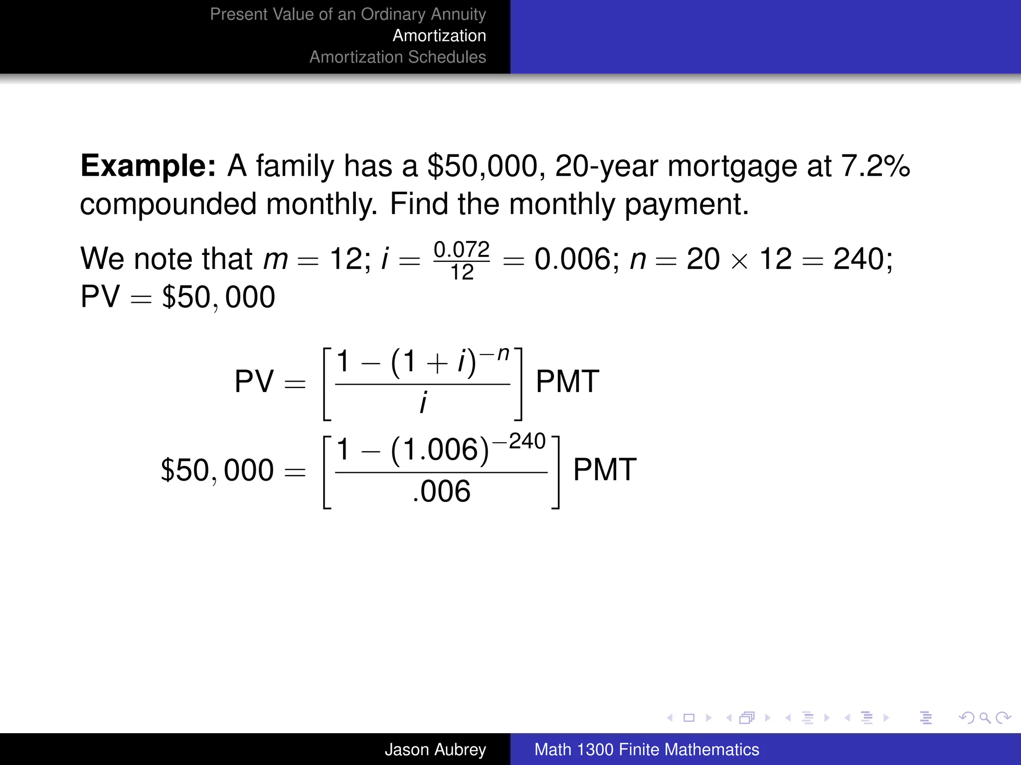 Present Value of an Ordinary Annuity
                                 Amortization
                     Amortization Schedules




Example: A family has a $50,000, 20-year mortgage at 7.2%
compounded monthly. Find the monthly payment.
                                      0.072
We note that m = 12; i =               12       = 0.006; n = 20 × 12 = 240;
PV = $50, 000

                         1 − (1 + i)−n
            PV =                       PMT
                               i
                         1 − (1.006)−240
     $50, 000 =                          PMT
                               .006




                                                                                 university-logo



                               Jason Aubrey       Math 1300 Finite Mathematics
 