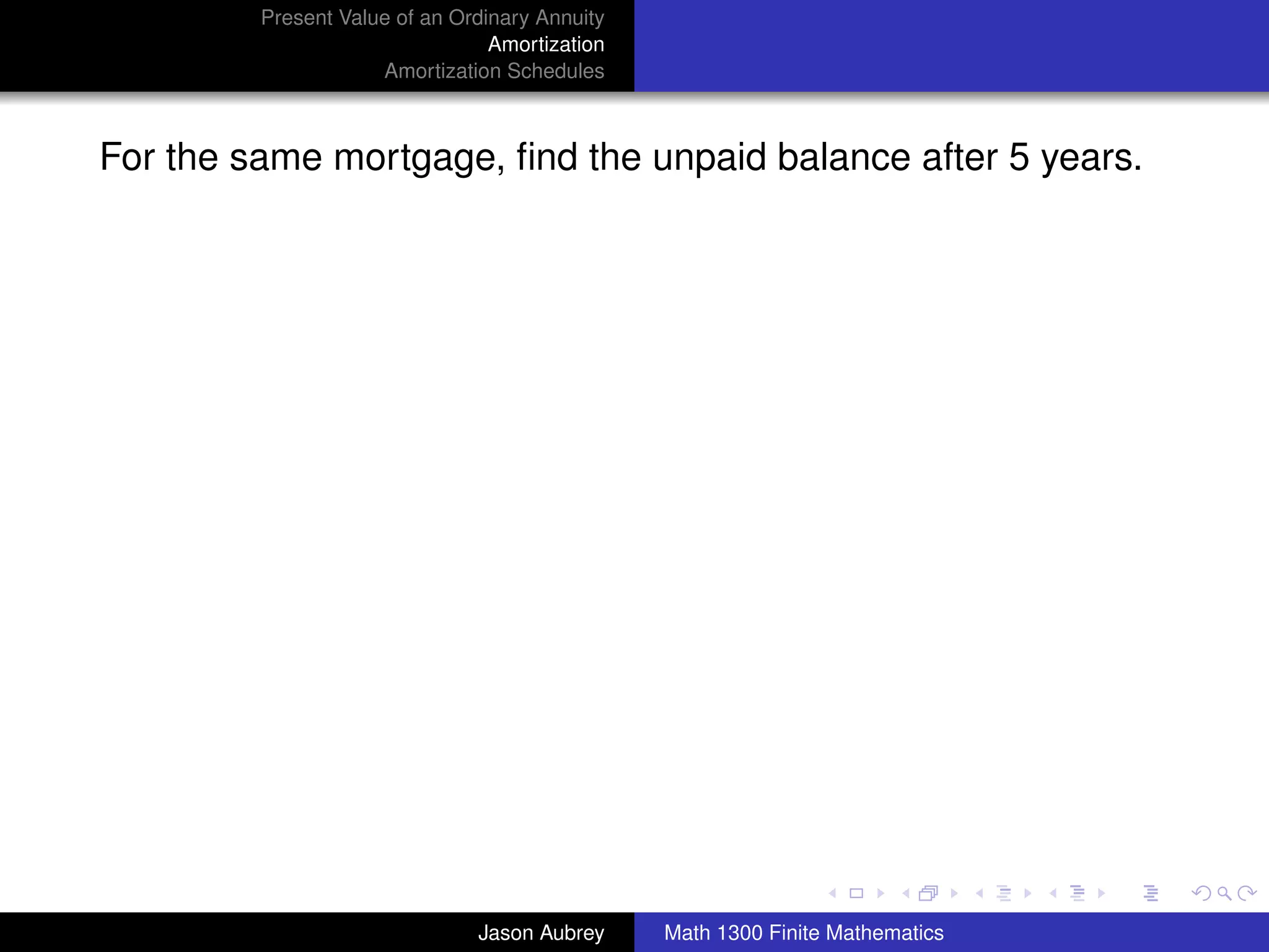 Present Value of an Ordinary Annuity
                                 Amortization
                     Amortization Schedules



For the same mortgage, ﬁnd the unpaid balance after 5 years.




                                                                               university-logo



                               Jason Aubrey     Math 1300 Finite Mathematics
 