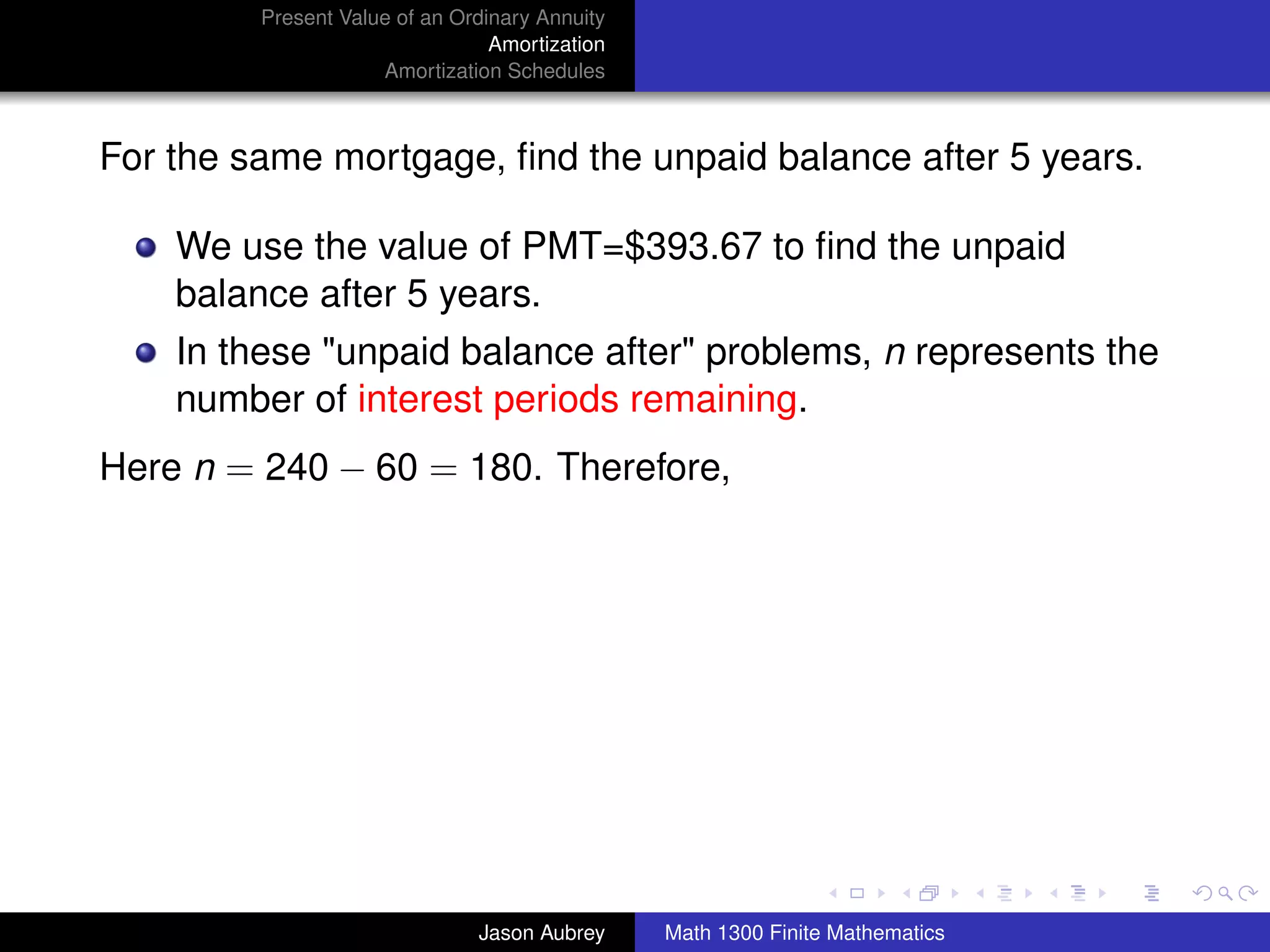 Present Value of an Ordinary Annuity
                                 Amortization
                     Amortization Schedules



For the same mortgage, ﬁnd the unpaid balance after 5 years.

    We use the value of PMT=$393.67 to ﬁnd the unpaid
    balance after 5 years.
    In these "unpaid balance after" problems, n represents the
    number of interest periods remaining.
Here n = 240 − 60 = 180. Therefore,




                                                                               university-logo



                               Jason Aubrey     Math 1300 Finite Mathematics
 