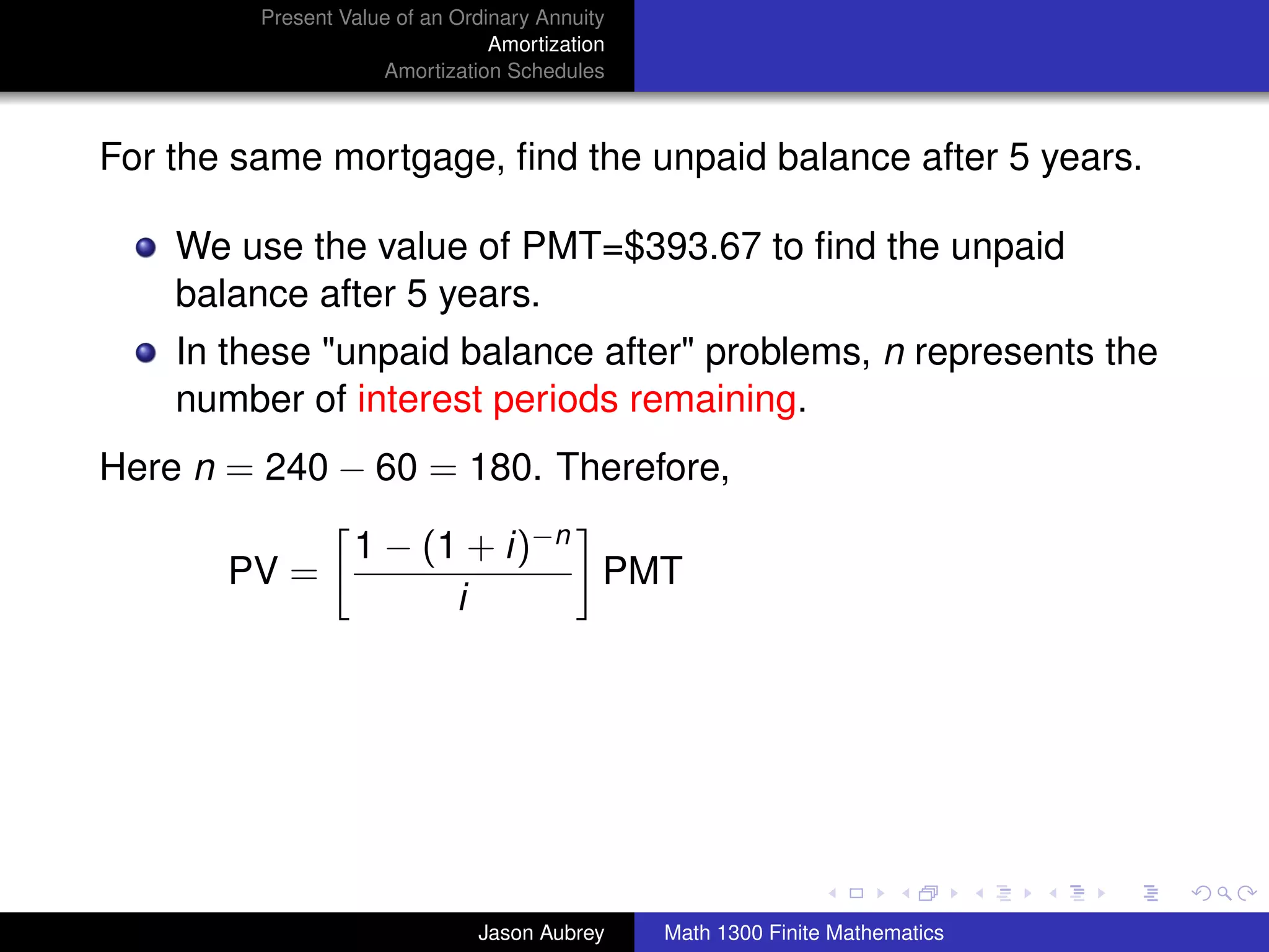 Present Value of an Ordinary Annuity
                                 Amortization
                     Amortization Schedules



For the same mortgage, ﬁnd the unpaid balance after 5 years.

    We use the value of PMT=$393.67 to ﬁnd the unpaid
    balance after 5 years.
    In these "unpaid balance after" problems, n represents the
    number of interest periods remaining.
Here n = 240 − 60 = 180. Therefore,

                  1 − (1 + i)−n
       PV =                     PMT
                        i




                                                                               university-logo



                               Jason Aubrey     Math 1300 Finite Mathematics
 