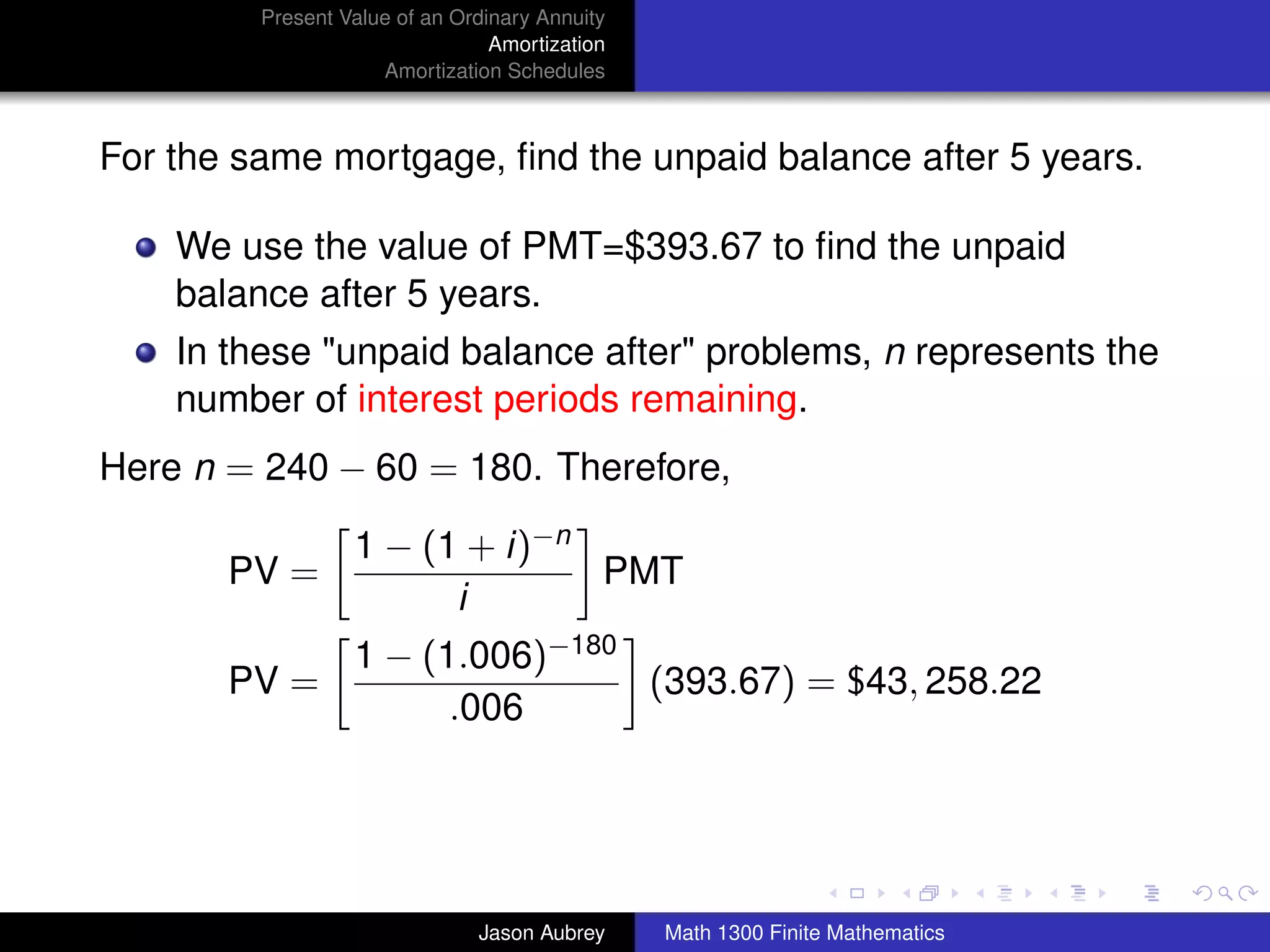 Present Value of an Ordinary Annuity
                                 Amortization
                     Amortization Schedules



For the same mortgage, ﬁnd the unpaid balance after 5 years.

    We use the value of PMT=$393.67 to ﬁnd the unpaid
    balance after 5 years.
    In these "unpaid balance after" problems, n represents the
    number of interest periods remaining.
Here n = 240 − 60 = 180. Therefore,

                  1 − (1 + i)−n
       PV =                     PMT
                        i
                  1 − (1.006)−180
       PV =                       (393.67) = $43, 258.22
                        .006


                                                                               university-logo



                               Jason Aubrey     Math 1300 Finite Mathematics
 