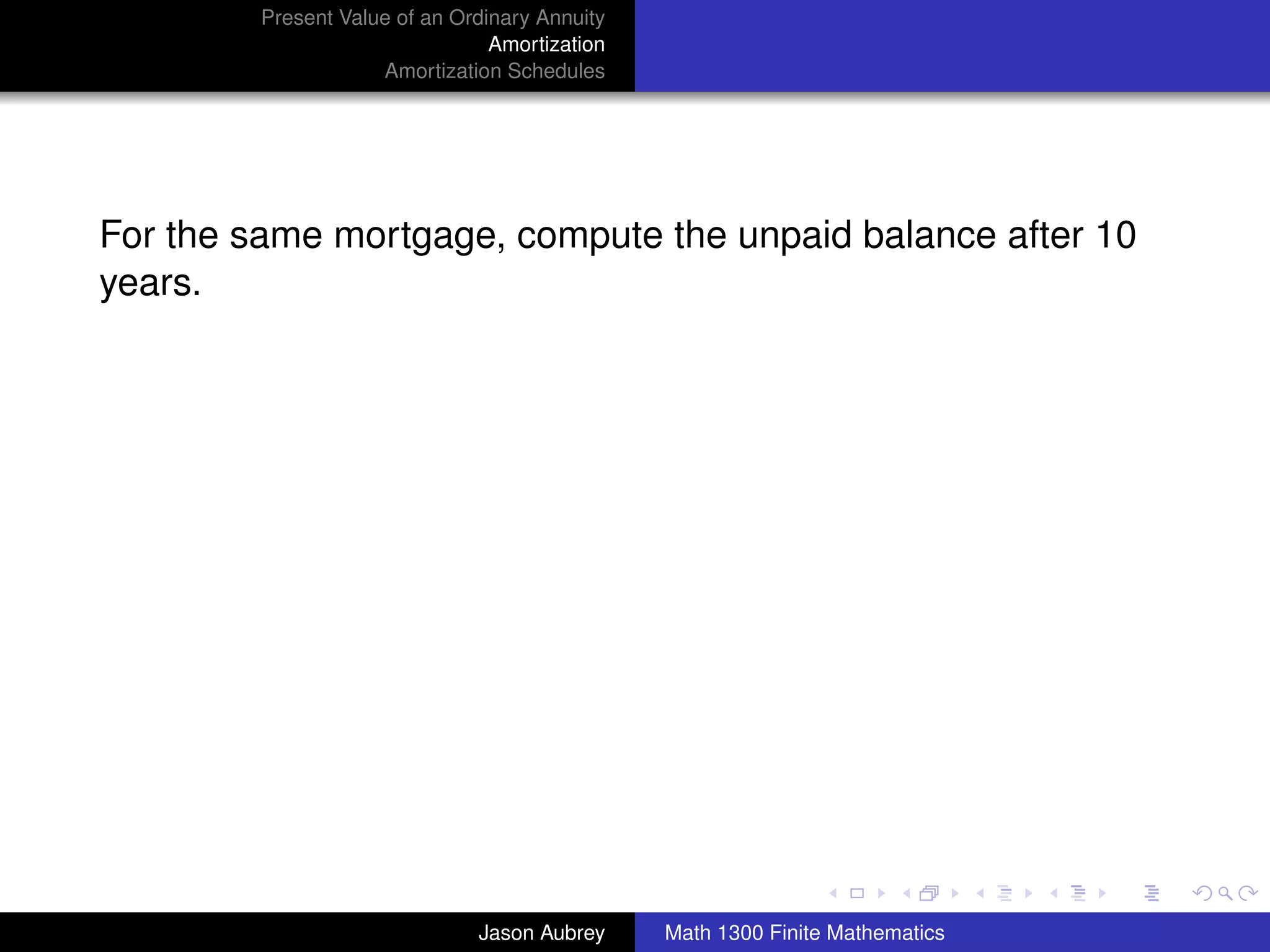 Present Value of an Ordinary Annuity
                                 Amortization
                     Amortization Schedules




For the same mortgage, compute the unpaid balance after 10
years.




                                                                               university-logo



                               Jason Aubrey     Math 1300 Finite Mathematics
 