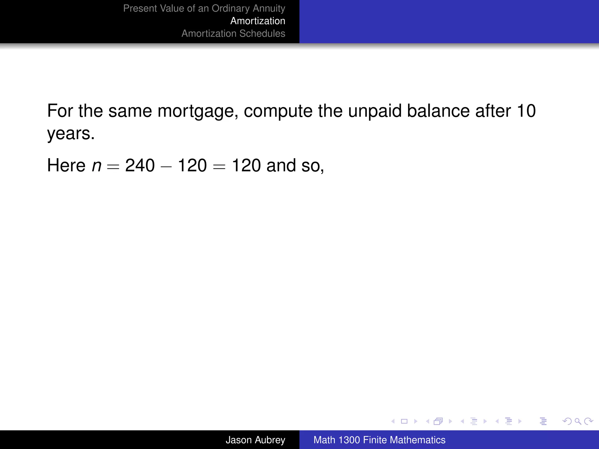 Present Value of an Ordinary Annuity
                                 Amortization
                     Amortization Schedules




For the same mortgage, compute the unpaid balance after 10
years.
Here n = 240 − 120 = 120 and so,




                                                                               university-logo



                               Jason Aubrey     Math 1300 Finite Mathematics
 