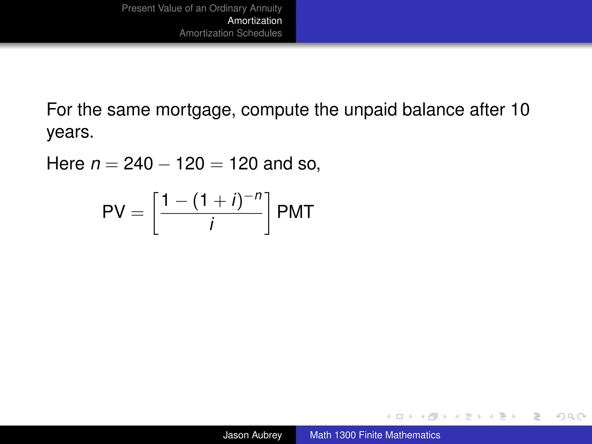 Present Value of an Ordinary Annuity
                                 Amortization
                     Amortization Schedules




For the same mortgage, compute the unpaid balance after 10
years.
Here n = 240 − 120 = 120 and so,

                 1 − (1 + i)−n
      PV =                     PMT
                       i




                                                                               university-logo



                               Jason Aubrey     Math 1300 Finite Mathematics
 
