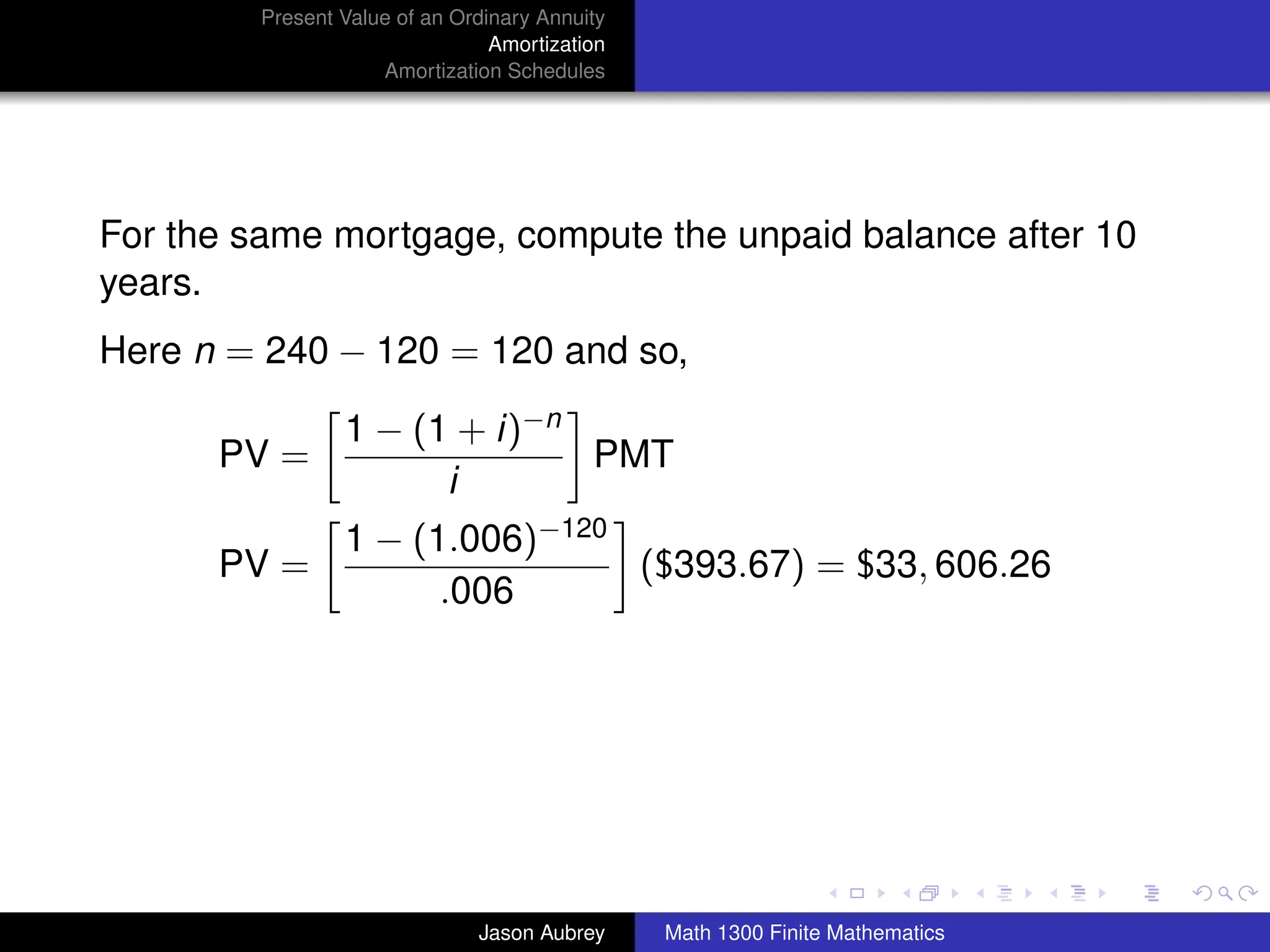 Present Value of an Ordinary Annuity
                                 Amortization
                     Amortization Schedules




For the same mortgage, compute the unpaid balance after 10
years.
Here n = 240 − 120 = 120 and so,

                 1 − (1 + i)−n
      PV =                     PMT
                       i
                 1 − (1.006)−120
      PV =                       ($393.67) = $33, 606.26
                       .006




                                                                               university-logo



                               Jason Aubrey     Math 1300 Finite Mathematics
 