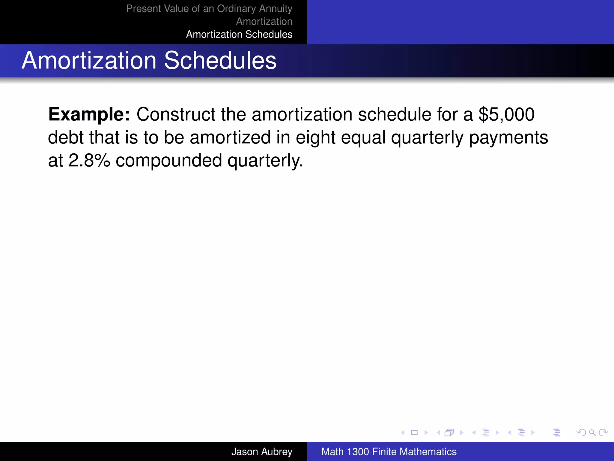 Present Value of an Ordinary Annuity
                                   Amortization
                       Amortization Schedules


Amortization Schedules

  Example: Construct the amortization schedule for a $5,000
  debt that is to be amortized in eight equal quarterly payments
  at 2.8% compounded quarterly.




                                                                                 university-logo



                                 Jason Aubrey     Math 1300 Finite Mathematics
 