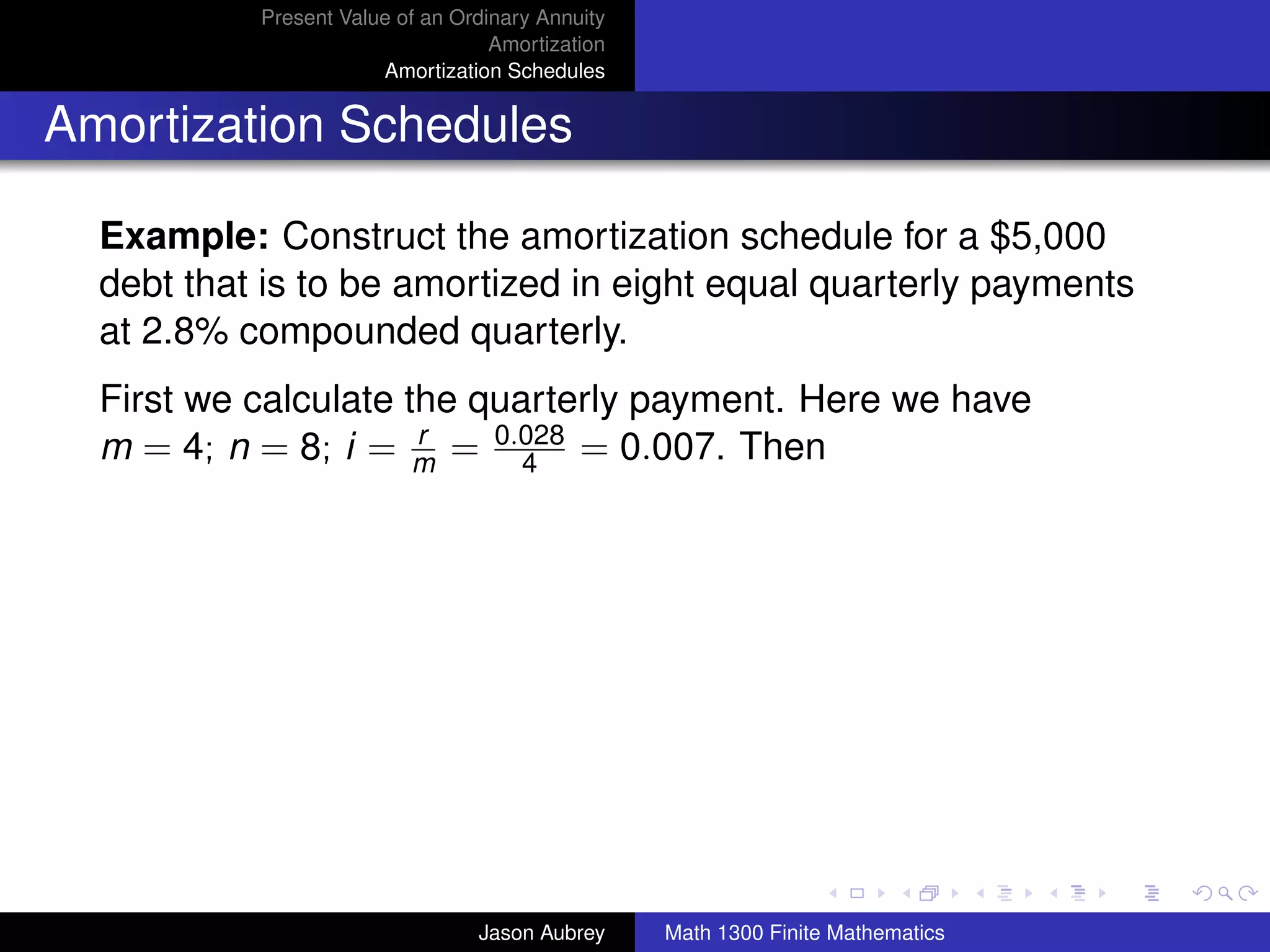 Present Value of an Ordinary Annuity
                                   Amortization
                       Amortization Schedules


Amortization Schedules

  Example: Construct the amortization schedule for a $5,000
  debt that is to be amortized in eight equal quarterly payments
  at 2.8% compounded quarterly.
  First we calculate the quarterly payment. Here we have
  m = 4; n = 8; i = m = 0.028 = 0.007. Then
                      r
                            4




                                                                                 university-logo



                                 Jason Aubrey     Math 1300 Finite Mathematics
 