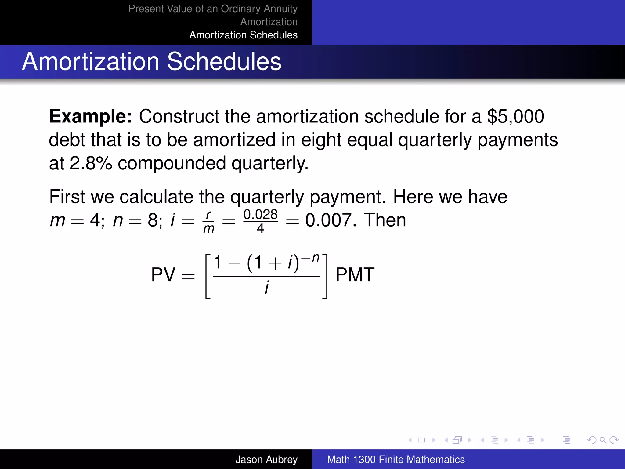 Present Value of an Ordinary Annuity
                                   Amortization
                       Amortization Schedules


Amortization Schedules

  Example: Construct the amortization schedule for a $5,000
  debt that is to be amortized in eight equal quarterly payments
  at 2.8% compounded quarterly.
  First we calculate the quarterly payment. Here we have
  m = 4; n = 8; i = m = 0.028 = 0.007. Then
                      r
                            4

                            1 − (1 + i)−n
               PV =                       PMT
                                  i




                                                                                 university-logo



                                 Jason Aubrey     Math 1300 Finite Mathematics
 